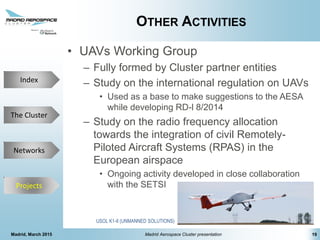 The Cluster
Projects
Networks
Index
OTHER ACTIVITIES
• UAVs Working Group
– Fully formed by Cluster partner entities
– Study on the international regulation on UAVs
• Used as a base to make suggestions to the AESA
while developing RD-l 8/2014
– Study on the radio frequency allocation
towards the integration of civil Remotely-
Piloted Aircraft Systems (RPAS) in the
European airspace
• Ongoing activity developed in close collaboration
with the SETSI
Madrid, March 2015 Madrid Aerospace Cluster presentation 19
Projects
USOL K1-II (UNMANNED SOLUTIONS)
 
