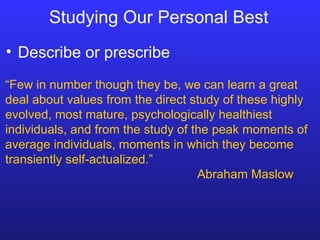 Studying Our Personal Best Describe or prescribe “ Few in number though they be, we can learn a great deal about values from the direct study of these highly evolved, most mature, psychologically healthiest individuals, and from the study of the peak moments of average individuals, moments in which they become transiently self-actualized.” Abraham Maslow 