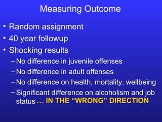 Measuring Outcome Random assignment 40 year followup Shocking results No difference in juvenile offenses No difference in adult offenses No difference on health, mortality, wellbeing Significant difference on alcoholism and job status …  IN THE “WRONG” DIRECTION 