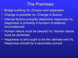 The Premises Bridge building Vs. Division and separation Change is possible Vs. Change is illusive Internal factors primarily determine happiness Vs. Happiness is primarily a function of external circumstances Human nature must be obeyed Vs. Human nature must be perfected Happiness is and ought to be the ultimate end Vs. Happiness should be a secondary pursuit 