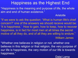 Happiness as the Highest End “ Happiness is the meaning and purpose of life, the whole aim and end of human existence.” Aristotle “ Whether one believes in religion or not, whether one believes in this religion or that religion, the very purpose of our life is happiness, the very motion of our life is towards happiness.” Dalai Lama “ If we were to ask the question: ‘What is human life's chief concern?’ one of the answers we should receive would be: ‘It is happiness.’  How to gain, how to keep, how to recover happiness, is in fact for most men at all times the secret motive of all they do, and of all they are willing to endure.” William James 