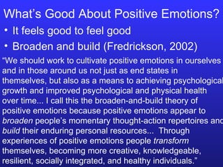 What’s Good About Positive Emotions? It feels good to feel good Broaden and build (Fredrickson, 2002) “ We should work to cultivate positive emotions in ourselves and in those around us not just as end states in themselves, but also as a means to achieving psychological growth and improved psychological and physical health over time... I call this the broaden-and-build theory of positive emotions because positive emotions appear to  broaden  people’s momentary thought-action repertoires and  build  their enduring personal resources...  Through experiences of positive emotions people  transform  themselves, becoming more creative, knowledgeable, resilient, socially integrated, and healthy individuals.” 