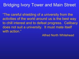 Bridging Ivory Tower and Main Street “ The careful shielding of a university from the activities of the world around us is the best way to chill interest and to defeat progress.  Celibacy does not suit a university.  It must mate itself with action.” Alfred North Whitehead 