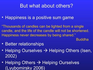 But what about others? Better relationships Helping Ourselves    Helping Others (Isen, 2002) Helping Others    Helping Ourselves (Lyubomirsky 2006) “ Thousands of candles can be lighted from a single candle, and the life of the candle will not be shortened.  Happiness never decreases by being shared.” Buddha Happiness is a positive sum game 