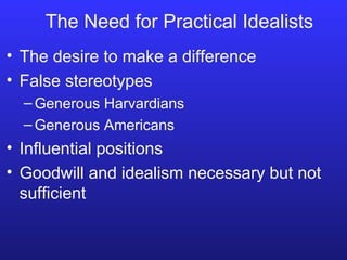 The Need for Practical Idealists The desire to make a difference False stereotypes Generous Harvardians Generous Americans Influential positions Goodwill and idealism necessary but not sufficient 