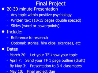 Final Project 20-30 minute Presentation Any topic within positive psychology Written text (10-15 pages double spaced) Slides (word or powerpoints) Include: Reference to research Optional: stories, film clips, exercises, etc Dates March 20:  Let your TF know your topic April 7:  Send your TF 1 page outline (draft) By May 3:  Presentation to 3-4 classmates May 10:  Final project due 