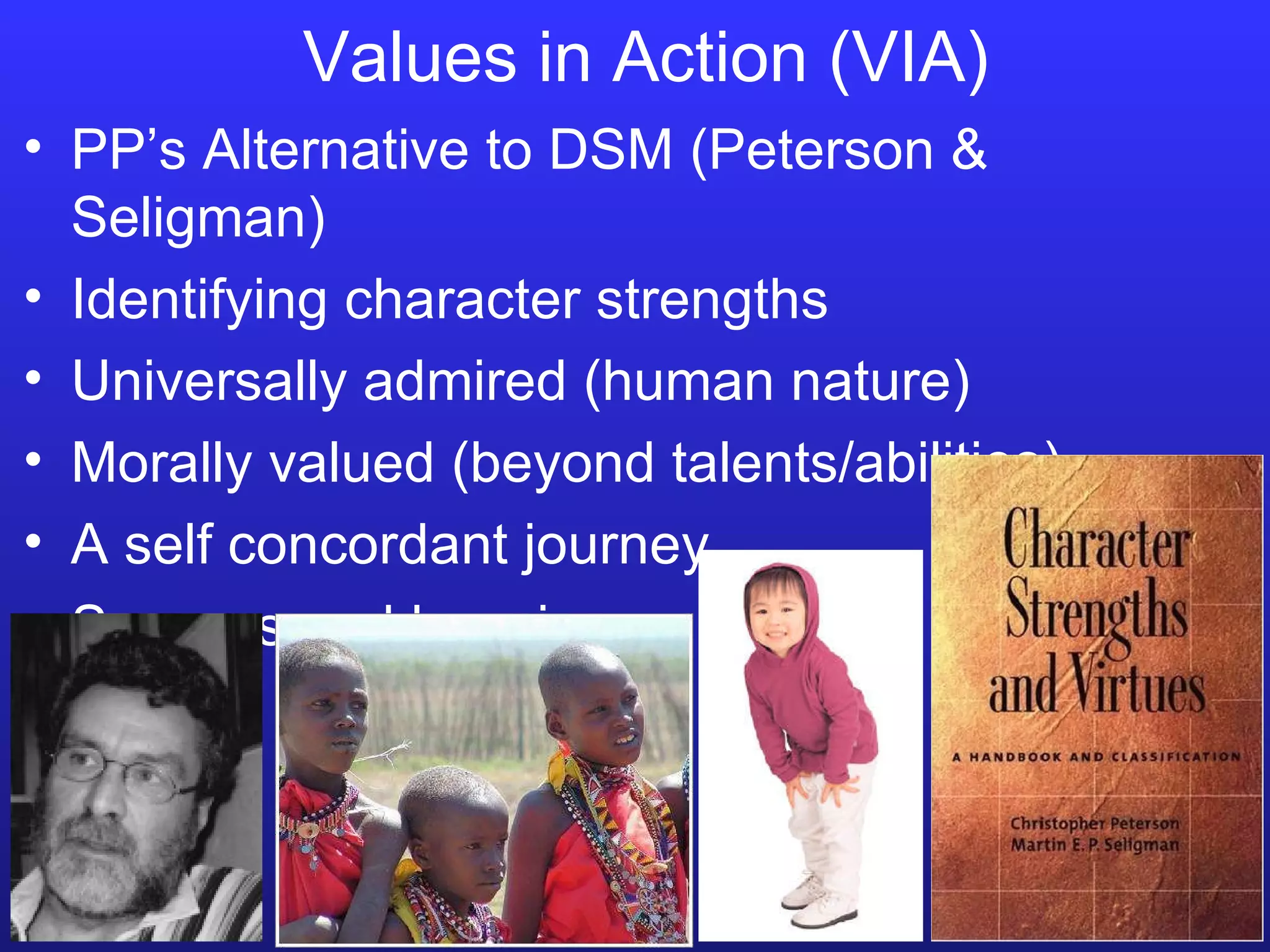 Values in Action (VIA) PP’s Alternative to DSM (Peterson & Seligman) Identifying character strengths Universally admired (human nature) Morally valued (beyond talents/abilities) A self concordant journey Success and happiness 