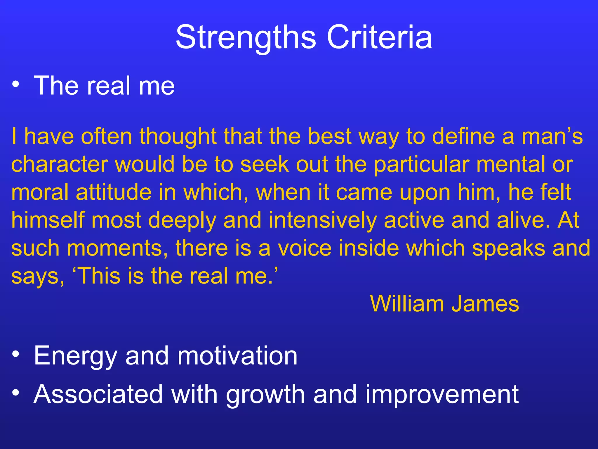 Strengths Criteria The real me Energy and motivation Associated with growth and improvement I have often thought that the best way to define a man’s character would be to seek out the particular mental or moral attitude in which, when it came upon him, he felt himself most deeply and intensively active and alive. At such moments, there is a voice inside which speaks and says, ‘This is the real me.’  William James 
