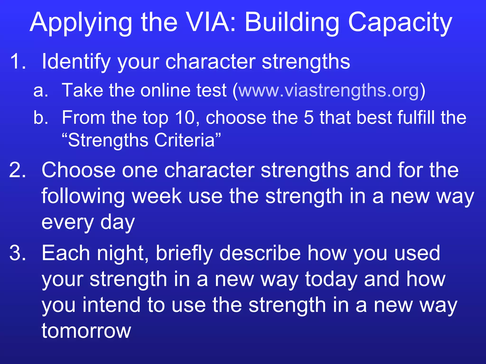 Applying the VIA: Building Capacity Identify your character strengths Take the online test ( www.viastrengths.org ) From the top 10, choose the 5 that best fulfill the “Strengths Criteria” Choose one character strengths and for the following week use the strength in a new way every day  Each night, briefly describe how you used your strength in a new way today and how you intend to use the strength in a new way tomorrow  