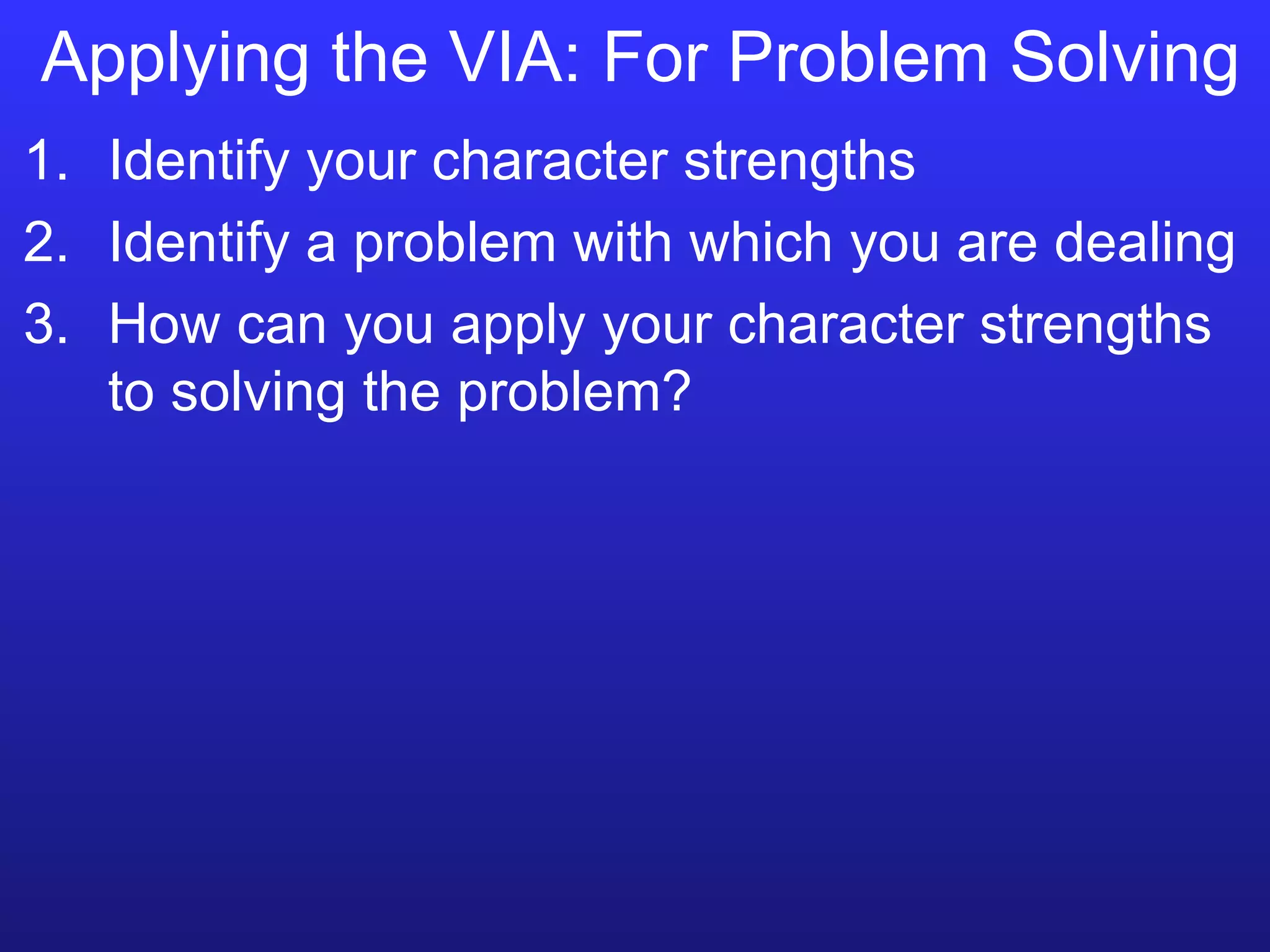 Applying the VIA: For Problem Solving Identify your character strengths Identify a problem with which you are dealing How can you apply your character strengths to solving the problem? 