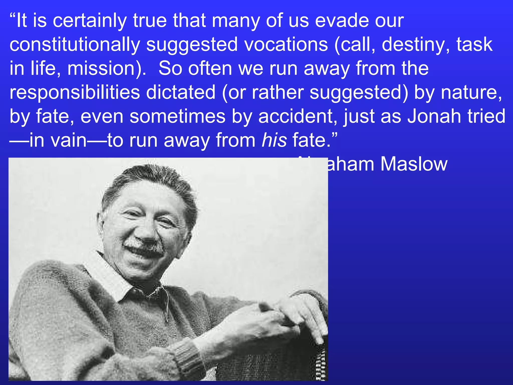 “ It is certainly true that many of us evade our constitutionally suggested vocations (call, destiny, task in life, mission).  So often we run away from the responsibilities dictated (or rather suggested) by nature, by fate, even sometimes by accident, just as Jonah tried—in vain—to run away from  his  fate.”    Abraham Maslow 