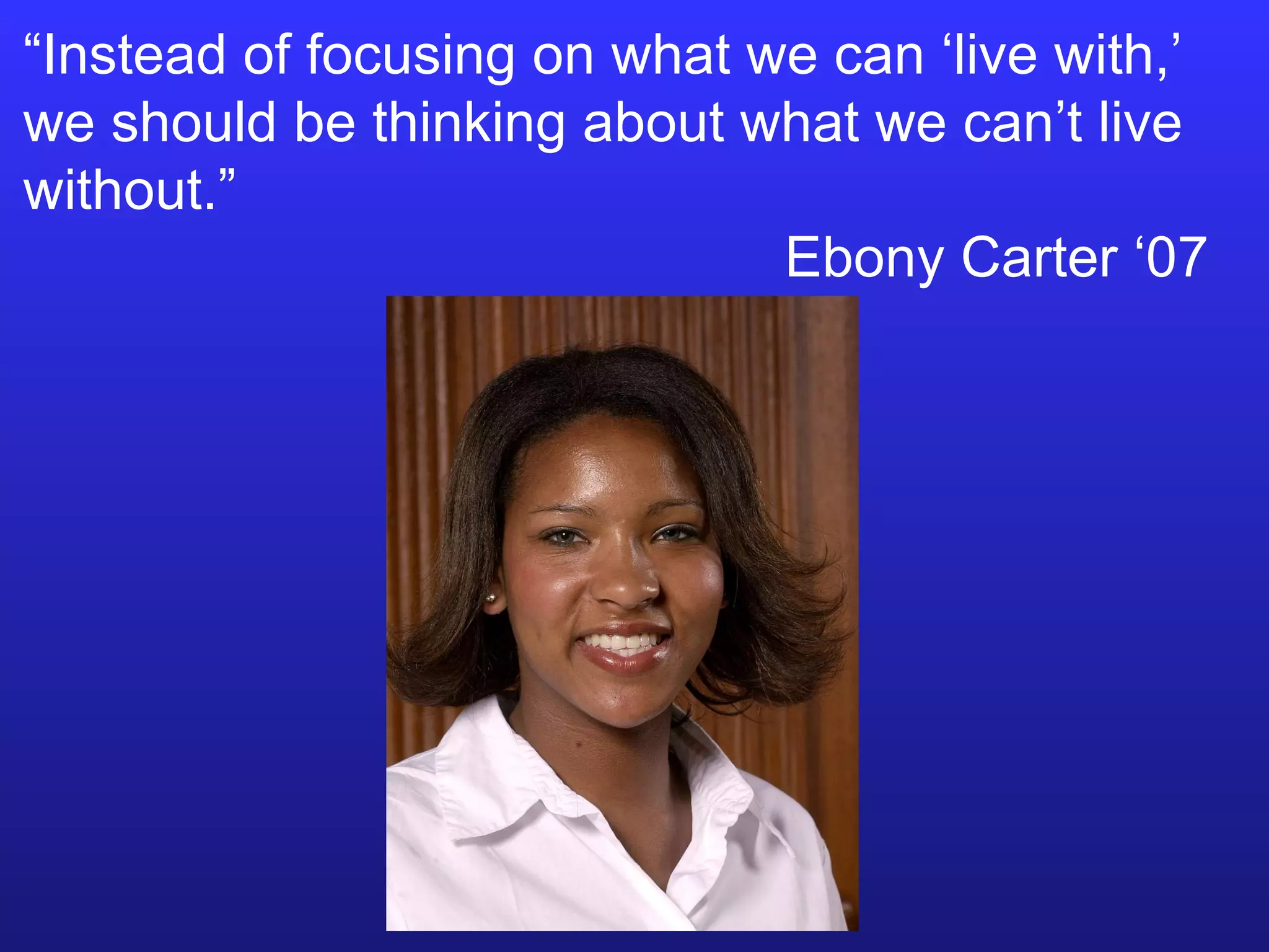 “ Instead of focusing on what we can ‘live with,’ we should be thinking about what we can’t live without.”  Ebony Carter ‘07 