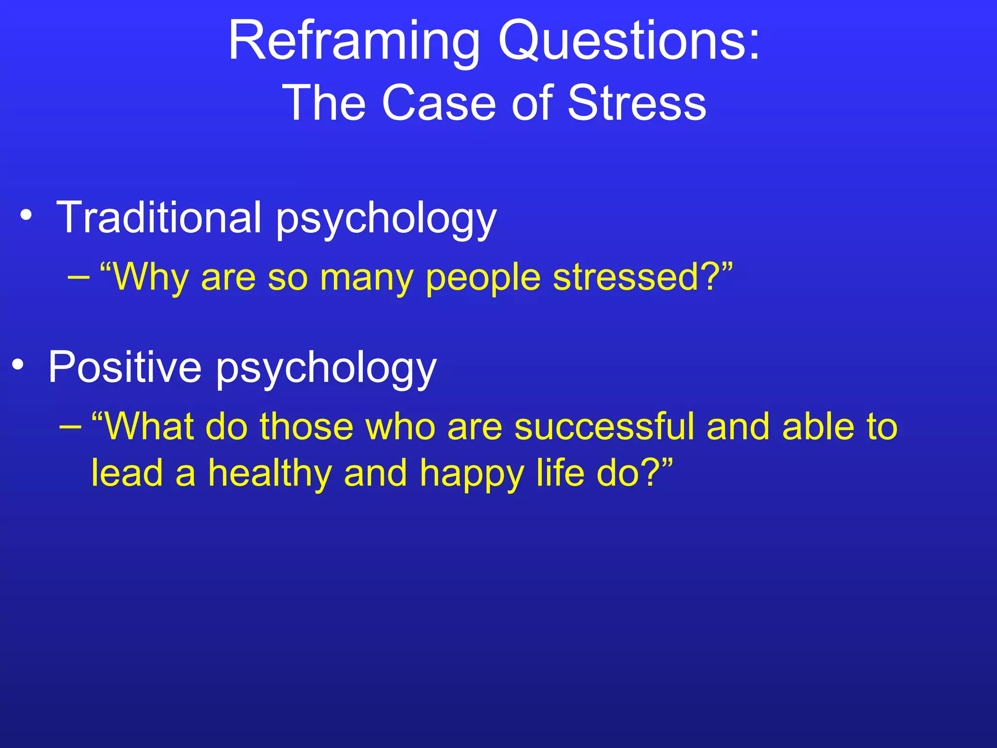 R e framing Questions: The Case of Stress Traditional psychology “ Why are so many people stressed?” Positive psychology “ What do those who are successful and able to lead a healthy and happy life do?” 