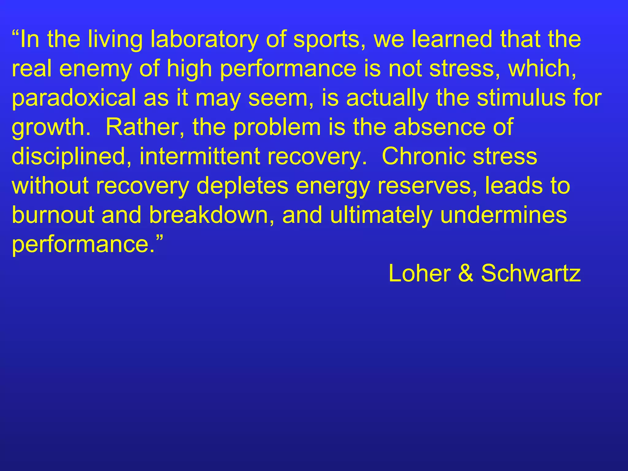 “ In the living laboratory of sports, we learned that the real enemy of high performance is not stress, which, paradoxical as it may seem, is actually the stimulus for growth.  Rather, the problem is the absence of disciplined, intermittent recovery.  Chronic stress without recovery depletes energy reserves, leads to burnout and breakdown, and ultimately undermines performance.” Loher & Schwartz 