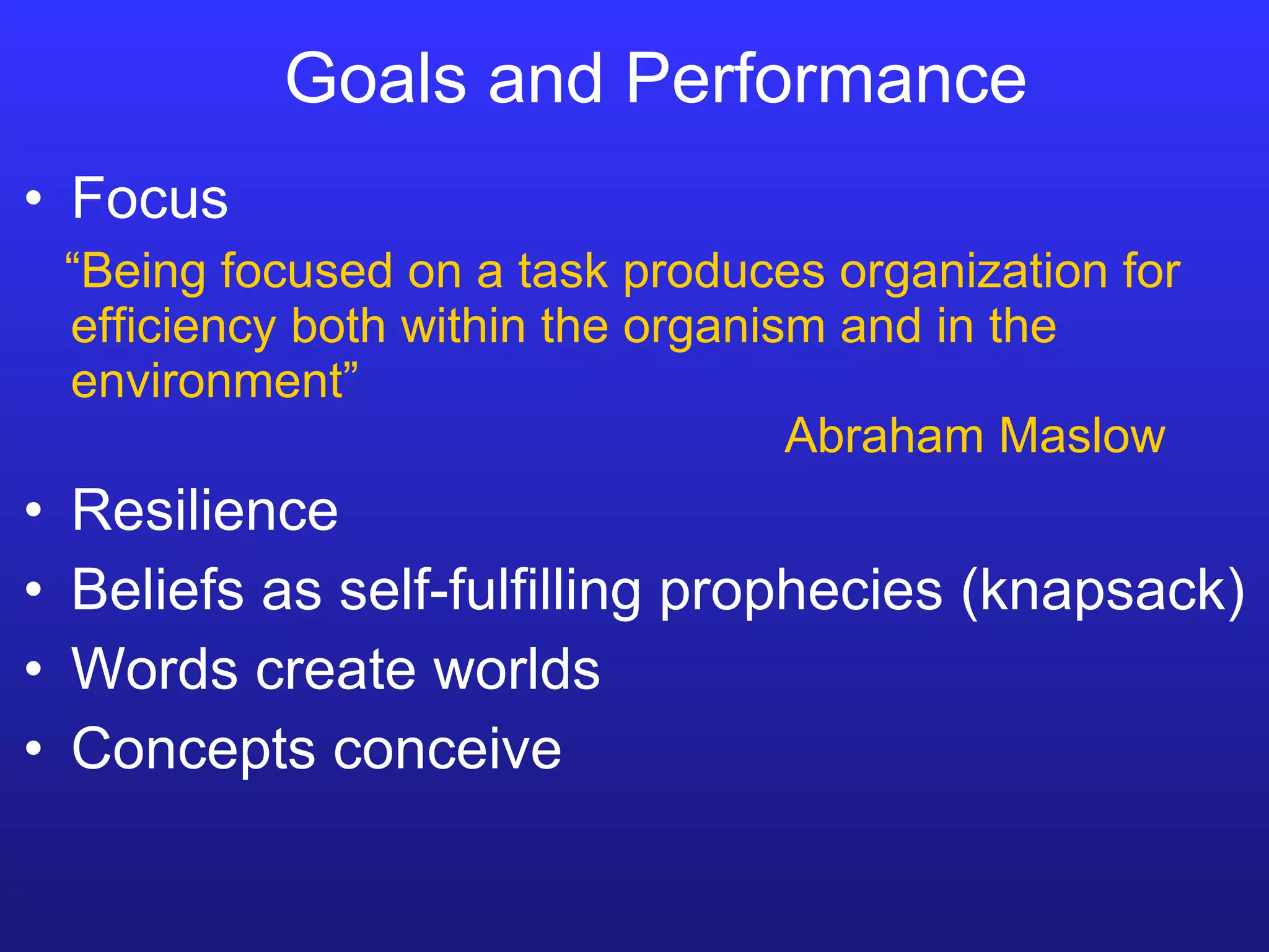 Goals and Performance Focus “ Being focused on a task produces organization for efficiency both within the organism and in the environment” Abraham Maslow Resilience Beliefs as self-fulfilling prophecies (knapsack) Words create worlds Concepts conceive 