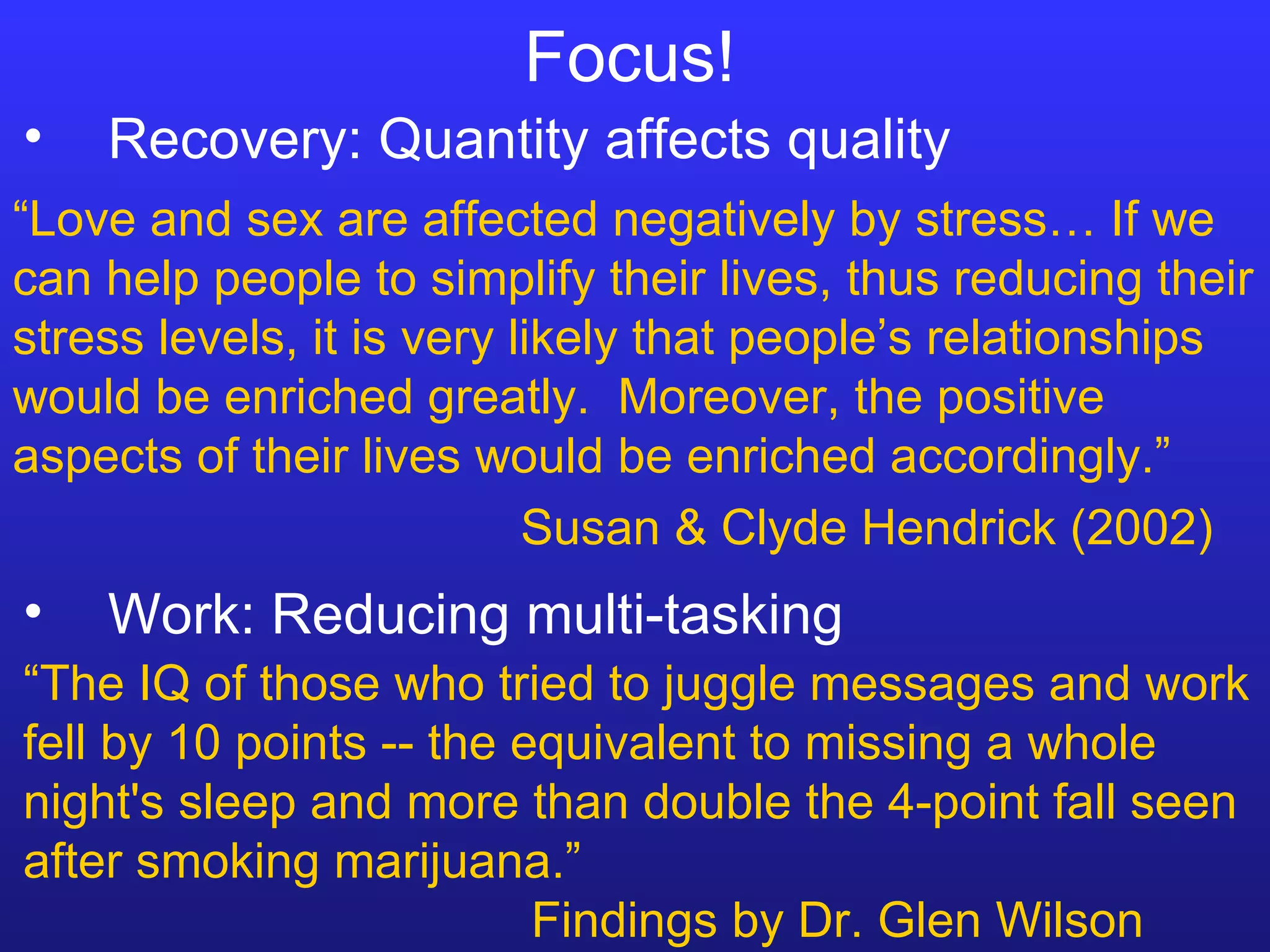 Focus! “ The IQ of those who tried to juggle messages and work fell by 10 points -- the equivalent to missing a whole night's sleep and more than double the 4-point fall seen after smoking marijuana.” Findings by Dr. Glen Wilson Recovery: Quantity affects quality Work: Reducing multi-tasking “ Love and sex are affected negatively by stress… If we can help people to simplify their lives, thus reducing their stress levels, it is very likely that people’s relationships would be enriched greatly.  Moreover, the positive aspects of their lives would be enriched accordingly.” Susan & Clyde Hendrick (2002) 