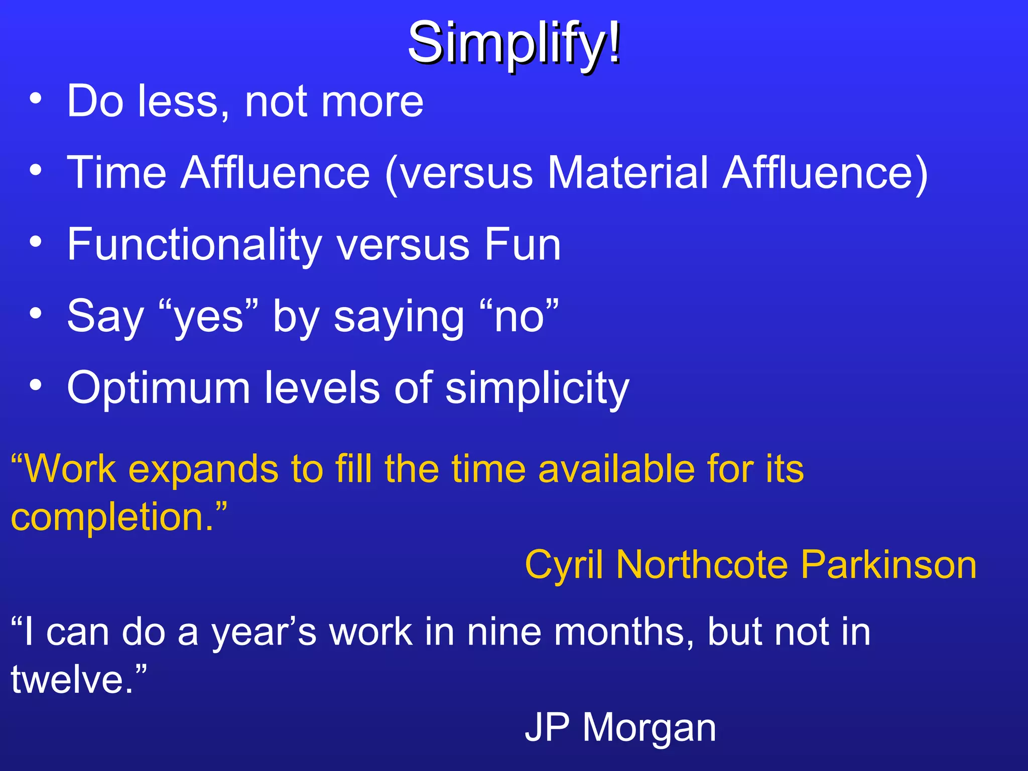 Do less, not more Time Affluence (versus Material Affluence) Functionality versus Fun Say “yes” by saying “no” Optimum levels of simplicity Simplify! “ Work expands to fill the time available for its completion.” Cyril Northcote Parkinson “ I can do a year’s work in nine months, but not in twelve.” JP Morgan 