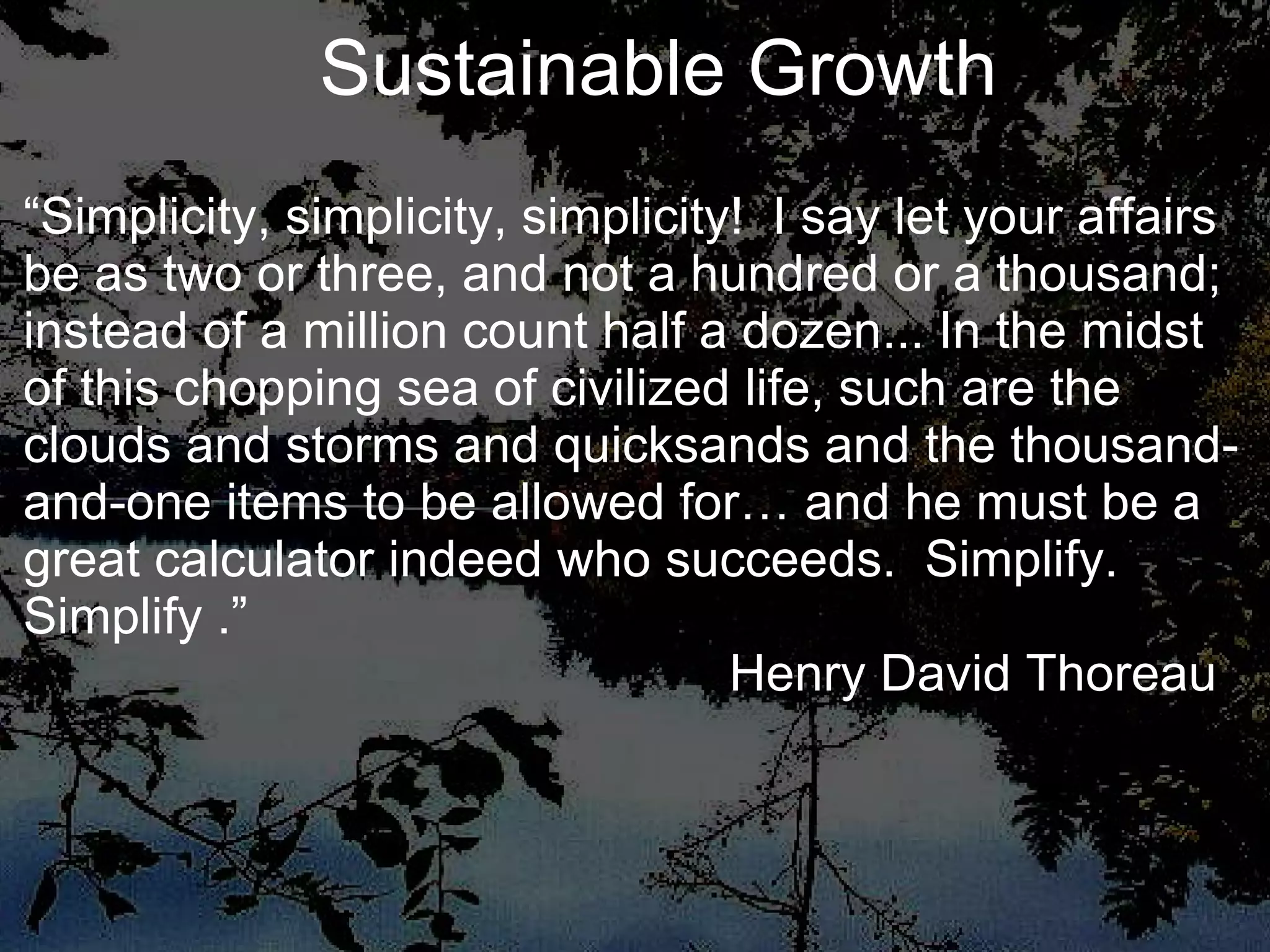“ Simplicity, simplicity, simplicity!  I say let your affairs be as two or three, and not a hundred or a thousand; instead of a million count half a dozen... In the midst of this chopping sea of civilized life, such are the clouds and storms and quicksands and the thousand-and-one items to be allowed for… and he must be a great calculator indeed who succeeds.  Simplify.  Simplify .”   Henry David Thoreau Sustainable Growth 
