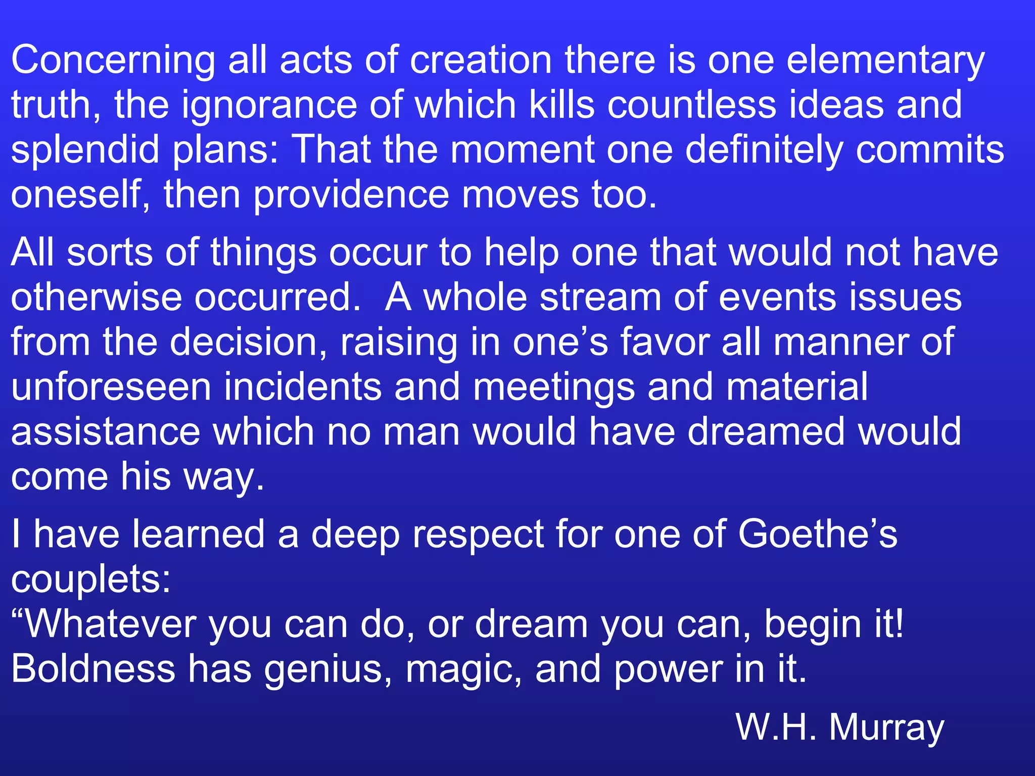 Concerning all acts of creation there is one elementary truth, the ignorance of which kills countless ideas and splendid plans: That the moment one definitely commits oneself, then providence moves too. All sorts of things occur to help one that would not have otherwise occurred.  A whole stream of events issues from the decision, raising in one’s favor all manner of unforeseen incidents and meetings and material assistance which no man would have dreamed would come his way. I have learned a deep respect for one of Goethe’s couplets: “Whatever you can do, or dream you can, begin it!  Boldness has genius, magic, and power in it. W.H. Murray 