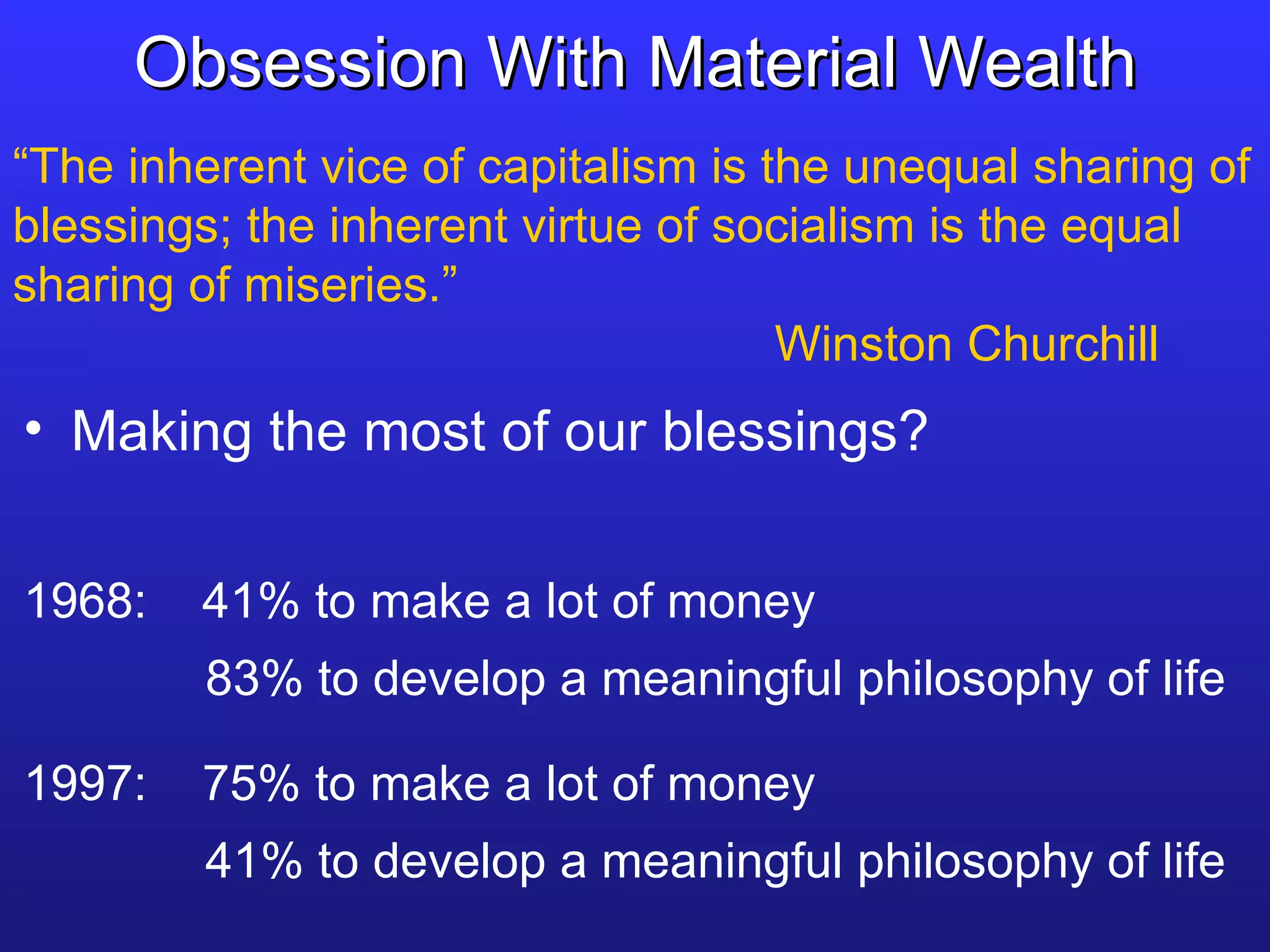 Obsession With Material Wealth “ The inherent vice of capitalism is the unequal sharing of blessings; the inherent virtue of socialism is the equal sharing of miseries.” Winston Churchill Making the most of our blessings? 1968:  41% to make a lot of money   83% to develop a meaningful philosophy of life 1997:  75% to make a lot of money   41% to develop a meaningful philosophy of life 