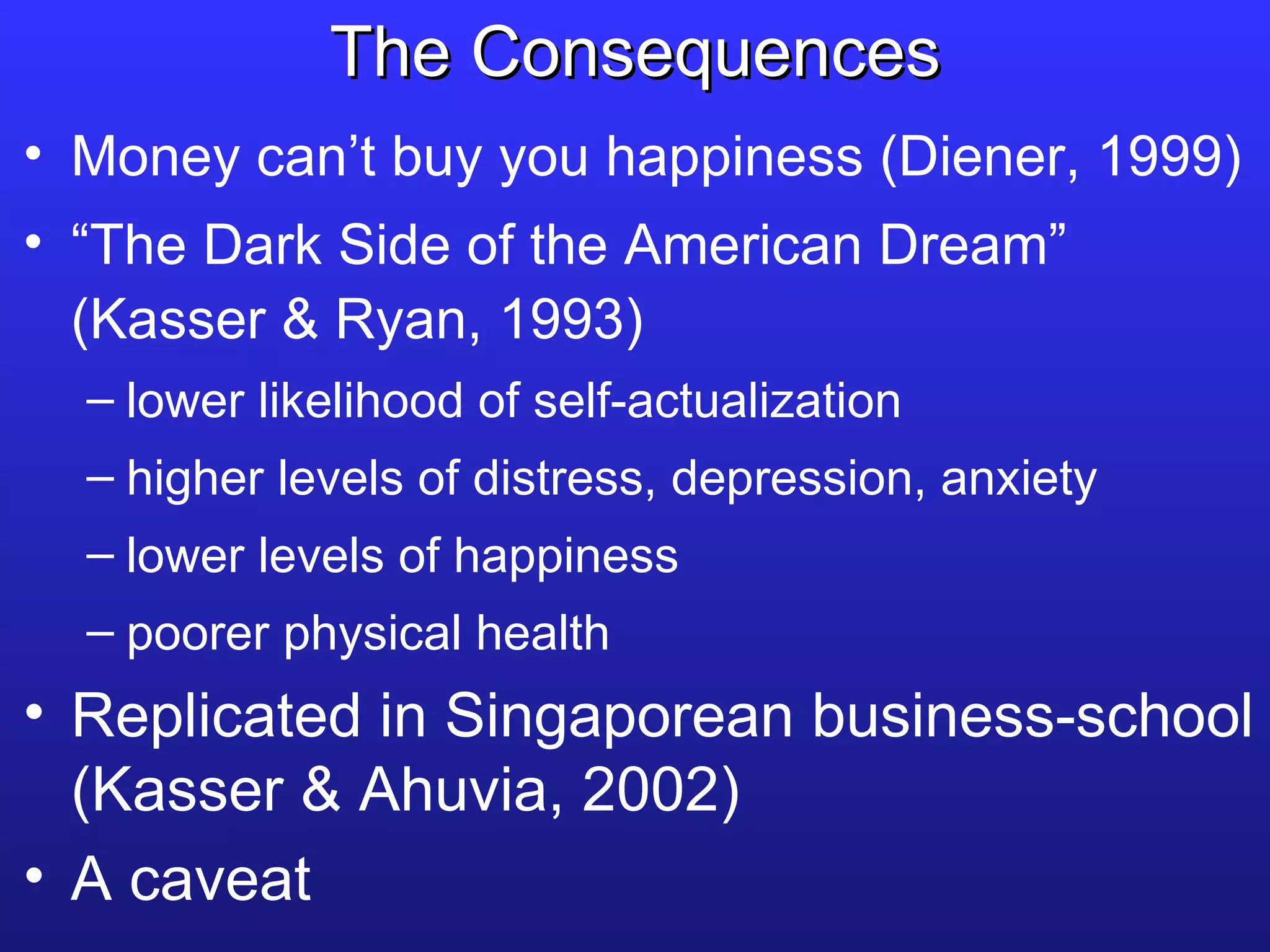 The Consequences Money can’t buy you happiness (Diener, 1999) “ The Dark Side of the American Dream” (Kasser & Ryan, 1993) lower likelihood of self-actualization higher levels of distress, depression, anxiety lower levels of happiness poorer physical health Replicated in Singaporean business-school (Kasser & Ahuvia, 2002) A caveat 