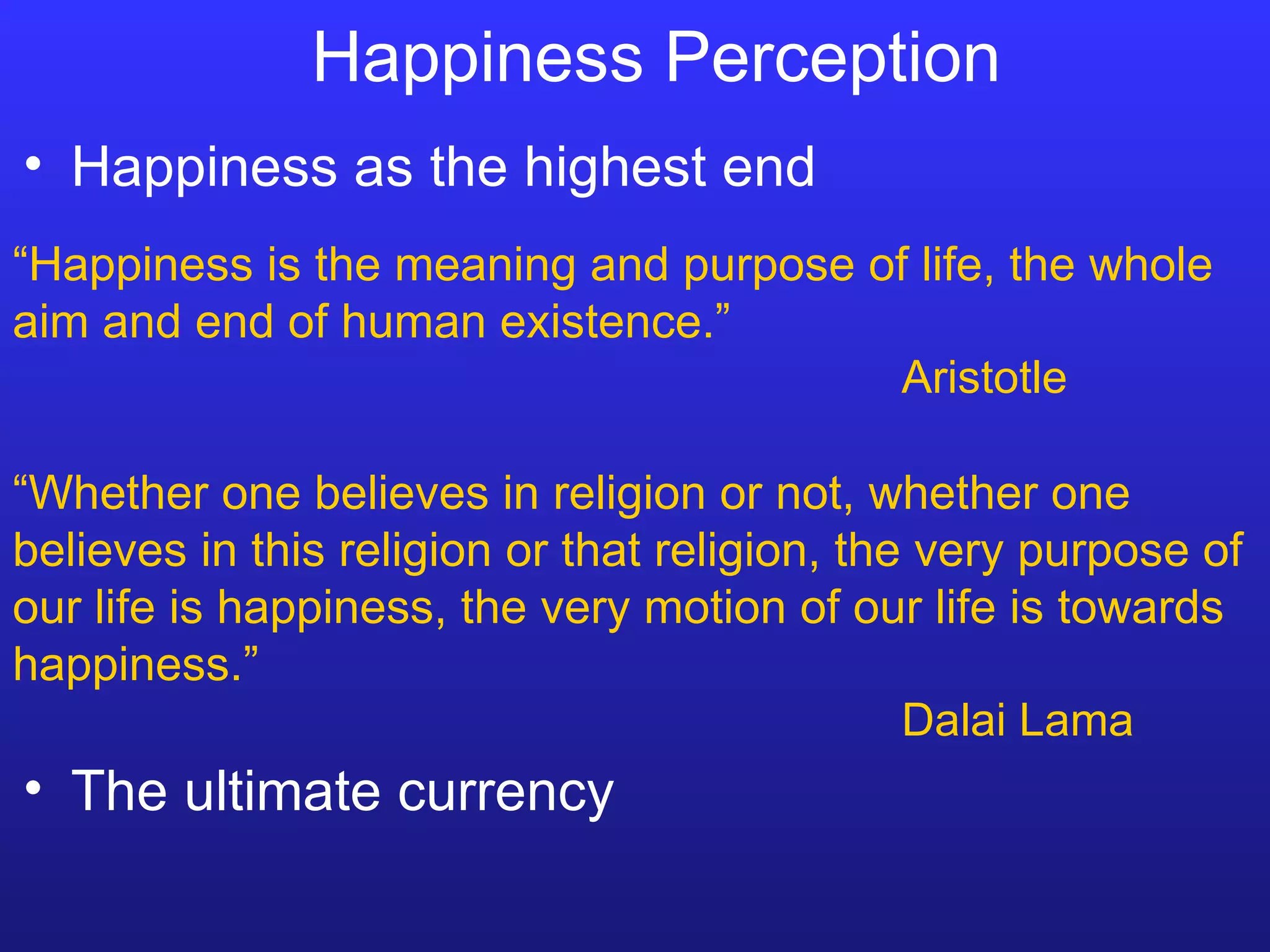 Happiness Perception “ Happiness is the meaning and purpose of life, the whole aim and end of human existence.” Aristotle “ Whether one believes in religion or not, whether one believes in this religion or that religion, the very purpose of our life is happiness, the very motion of our life is towards happiness.” Dalai Lama Happiness as the highest end The ultimate currency 