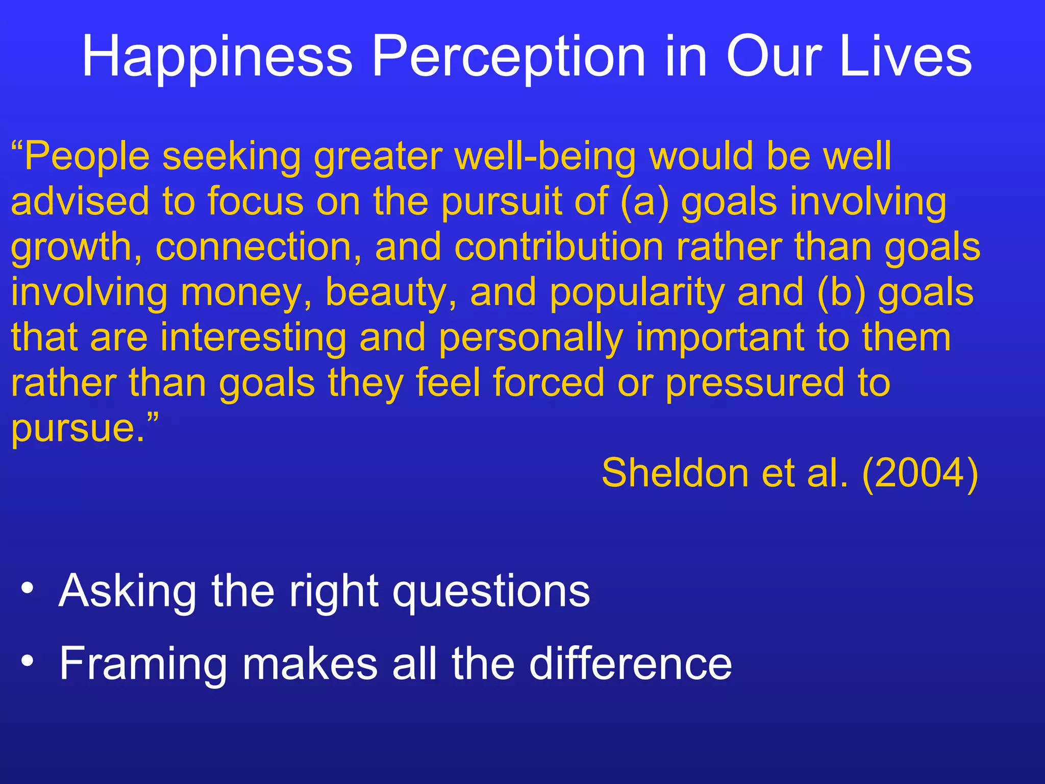 Happiness Perception in Our Lives “ People seeking greater well-being would be well advised to focus on the pursuit of (a) goals involving growth, connection, and contribution rather than goals involving money, beauty, and popularity and (b) goals that are interesting and personally important to them rather than goals they feel forced or pressured to pursue.”   Sheldon et al. (2004) Asking the right questions Framing makes all the difference 