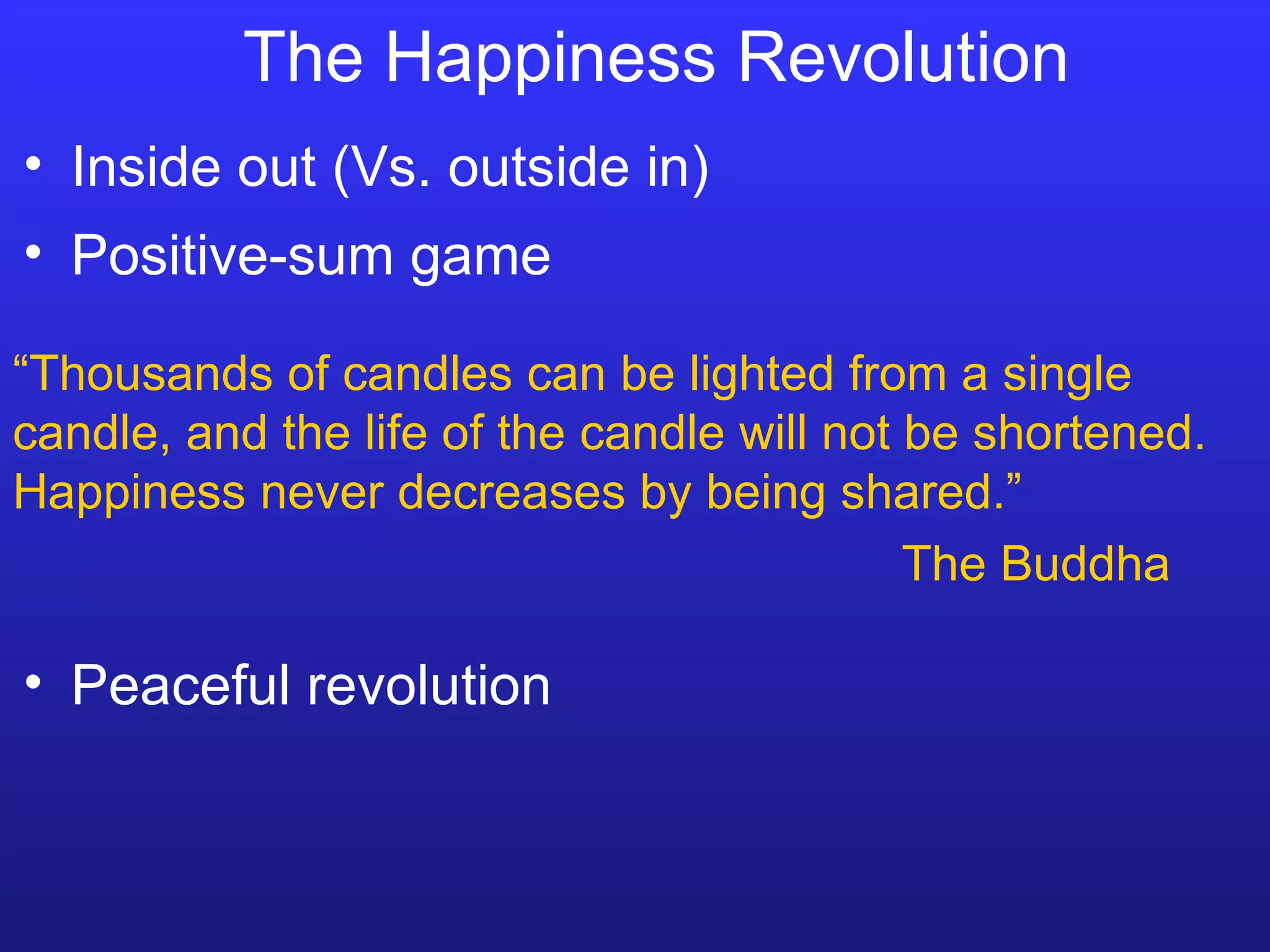 The Happiness Revolution “ Thousands of candles can be lighted from a single candle, and the life of the candle will not be shortened.  Happiness never decreases by being shared.” The Buddha Inside out (Vs. outside in) Positive-sum game Peaceful revolution 