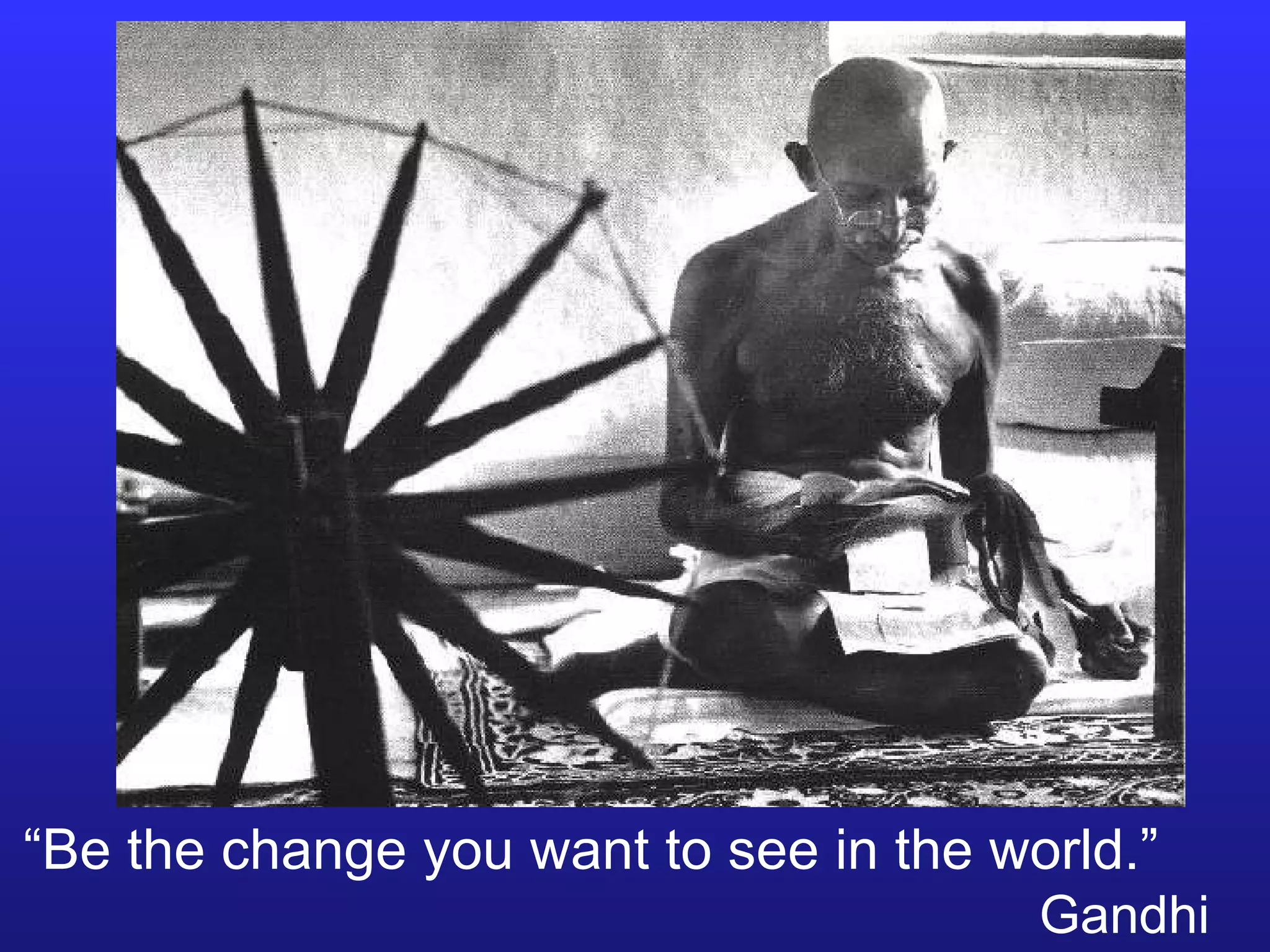 “ Be the change you want to see in the world.”   Gandhi 