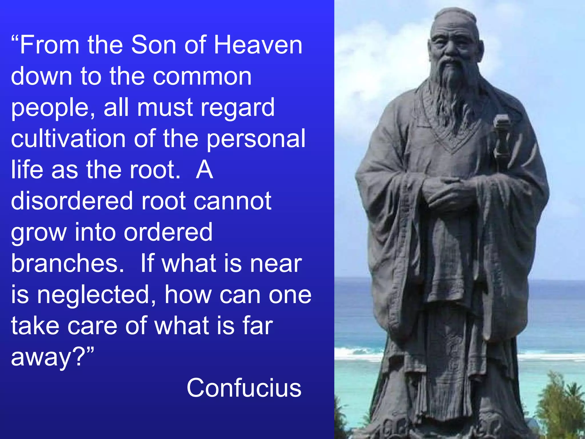 “ From the Son of Heaven down to the common people, all must regard cultivation of the personal life as the root.  A disordered root cannot grow into ordered branches.  If what is near is neglected, how can one take care of what is far away?”   Confucius 