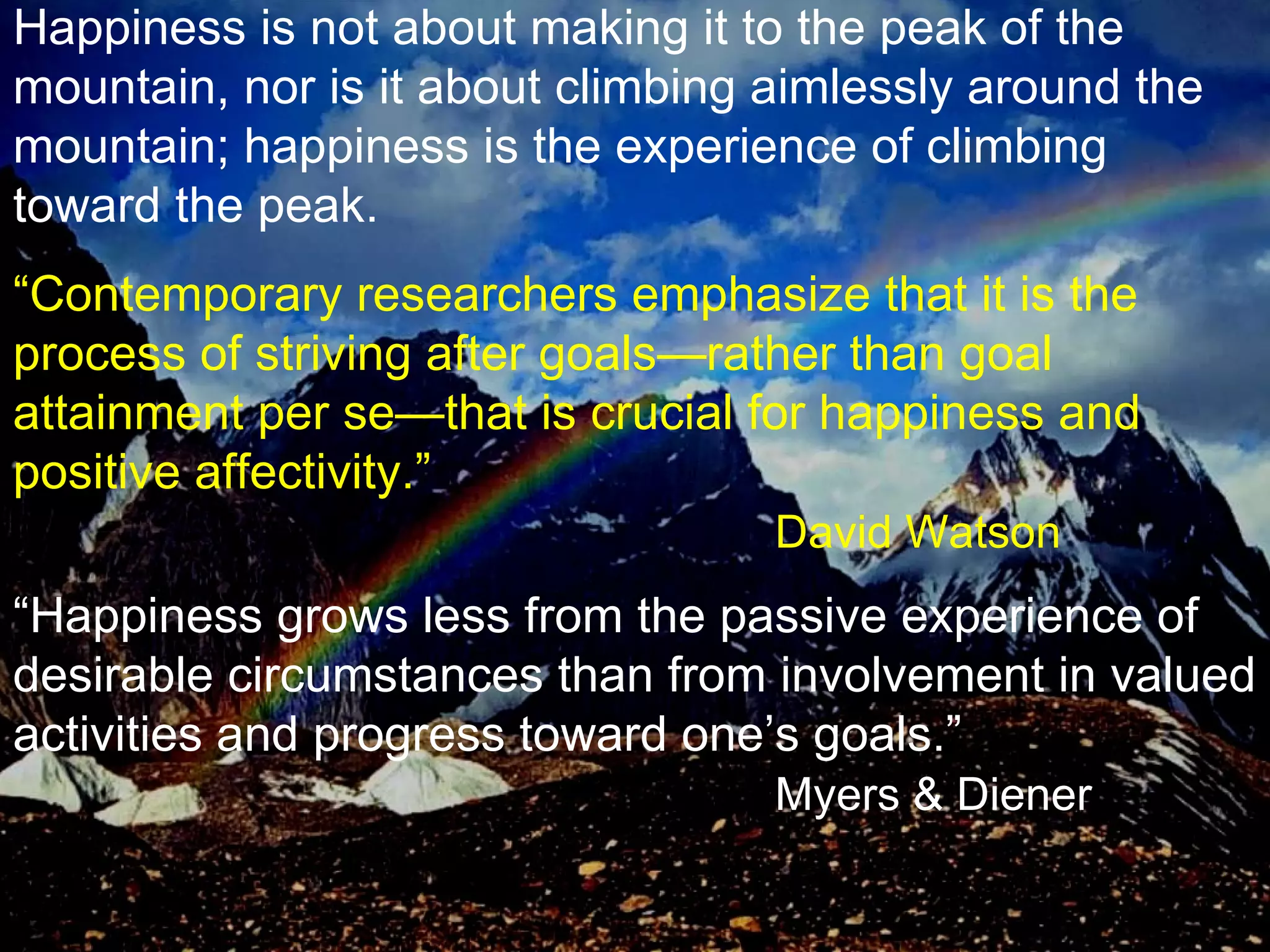 Happiness is not about making it to the peak of the mountain, nor is it about climbing aimlessly around the mountain; happiness is the experience of climbing toward the peak. “ Contemporary researchers emphasize that it is the process of striving after goals—rather than goal attainment per se—that is crucial for happiness and positive affectivity.” David Watson “ Happiness grows less from the passive experience of desirable circumstances than from involvement in valued activities and progress toward one’s goals.” Myers & Diener 
