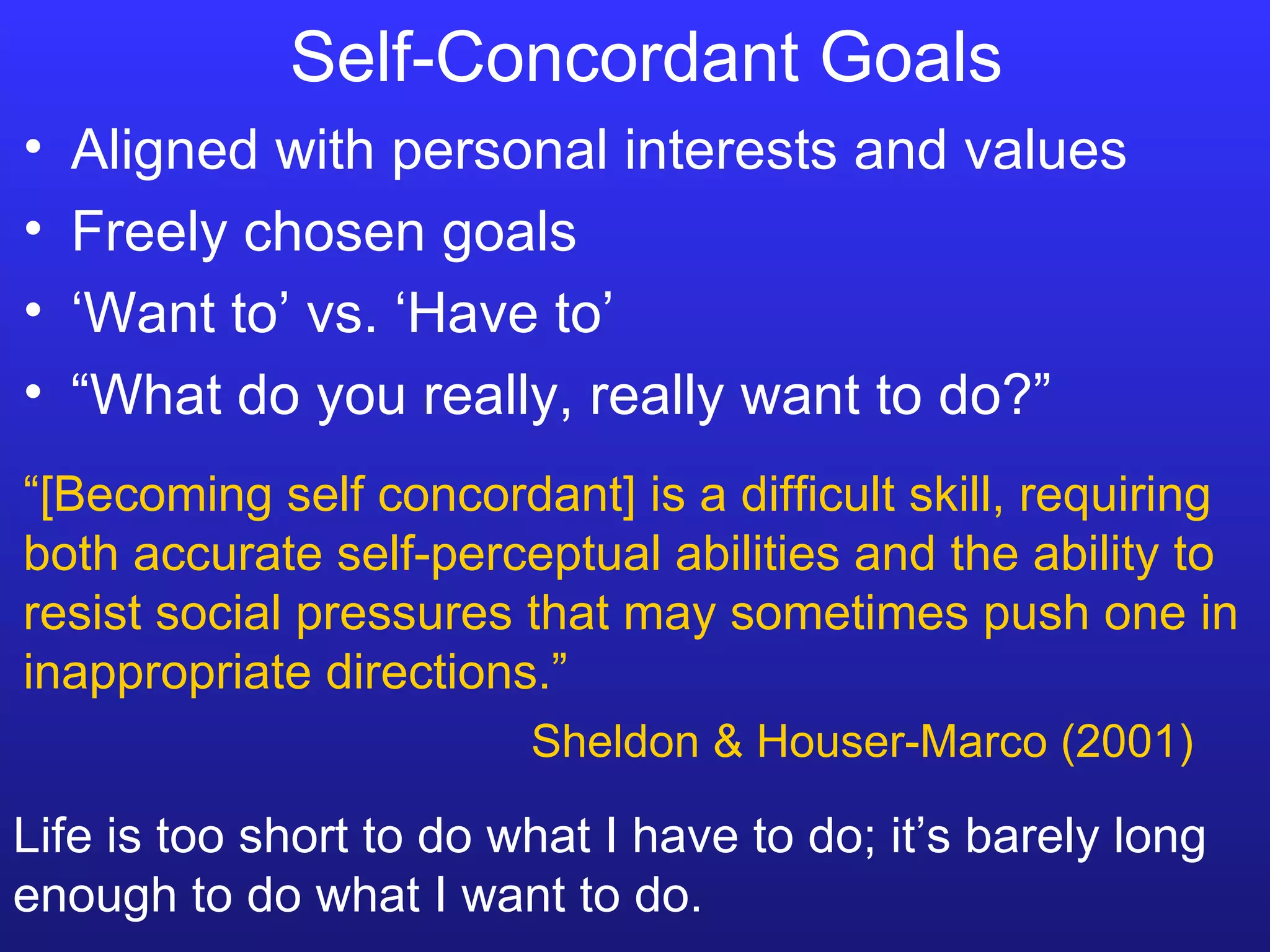 Self-Concordant Goals  Aligned with personal interests and values Freely chosen goals ‘ Want to’ vs. ‘Have to’ “ What do you really, really want to do?” Life is too short to do what I have to do; it’s barely long enough to do what I want to do. “ [Becoming self concordant] is a difficult skill, requiring both accurate self-perceptual abilities and the ability to resist social pressures that may sometimes push one in inappropriate directions.” Sheldon & Houser-Marco (2001) 