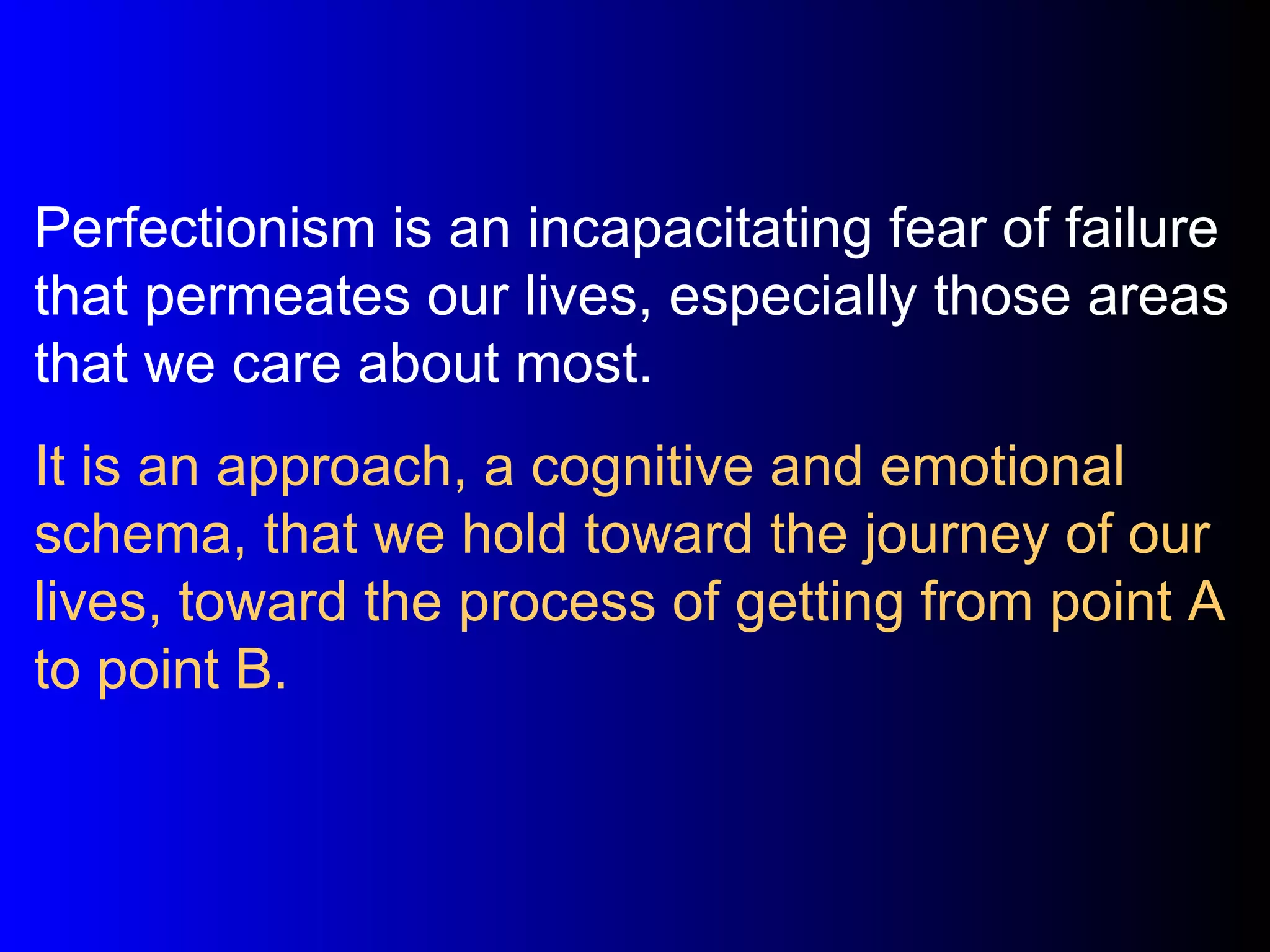 Perfectionism is an incapacitating fear of failure that permeates our lives, especially those areas that we care about most. It is an approach, a cognitive and emotional schema, that we hold toward the journey of our lives, toward the process of getting from point A to point B. 