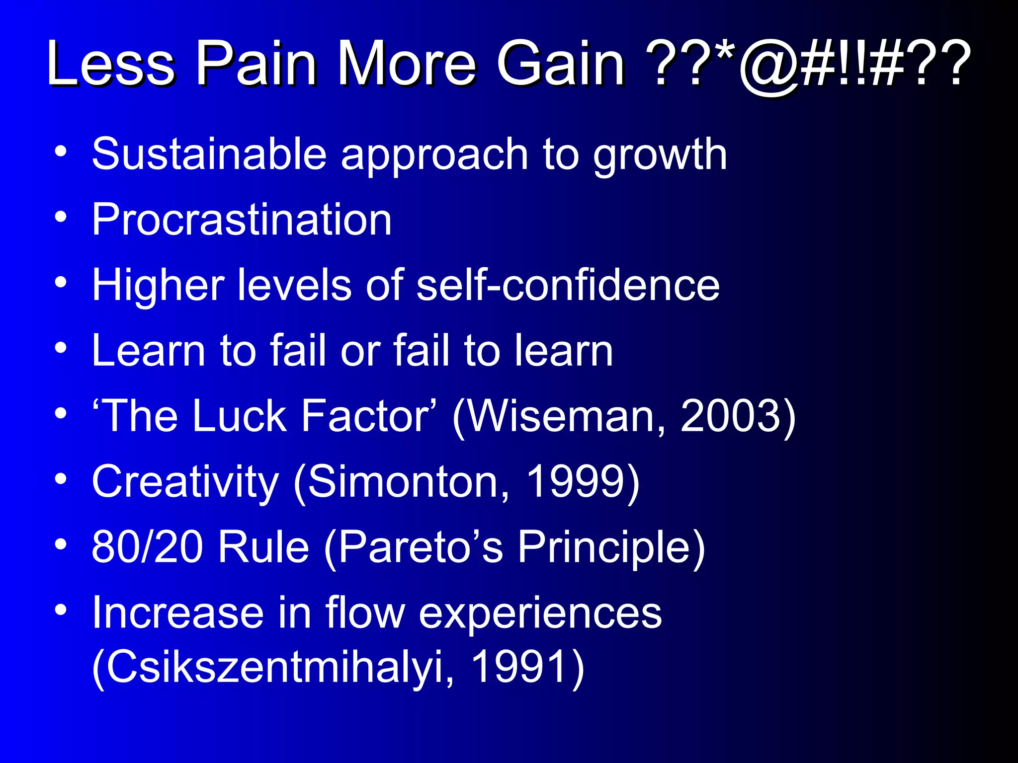 Less Pain More Gain ??*@#!!#?? Sustainable approach to growth Procrastination Higher levels of self-confidence Learn to fail or fail to learn ‘ The Luck Factor’ (Wiseman, 2003) Creativity (Simonton, 1999) 80/20 Rule (Pareto’s Principle) Increase in flow experiences (Csikszentmihalyi, 1991) 