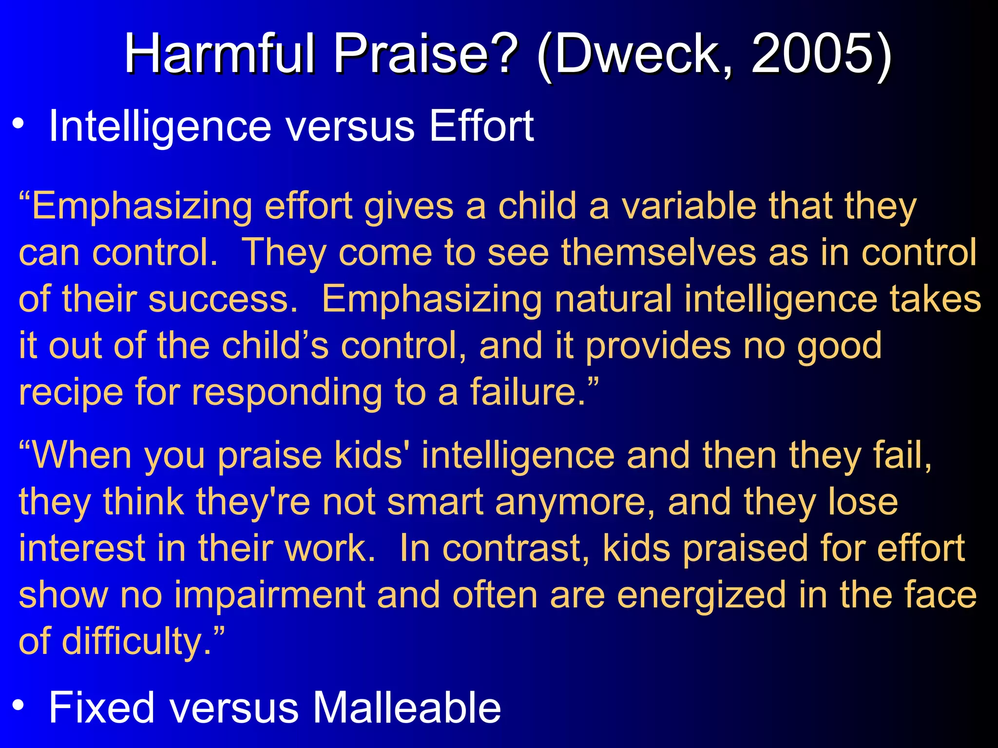 “ Emphasizing effort gives a child a variable that they can control.  They come to see themselves as in control of their success.  Emphasizing natural intelligence takes it out of the child’s control, and it provides no good recipe for responding to a failure.” Intelligence versus Effort Harmful Praise? (Dweck, 2005) “ When you praise kids' intelligence and then they fail, they think they're not smart anymore, and they lose interest in their work.  In contrast, kids praised for effort show no impairment and often are energized in the face of difficulty.” Fixed versus Malleable 