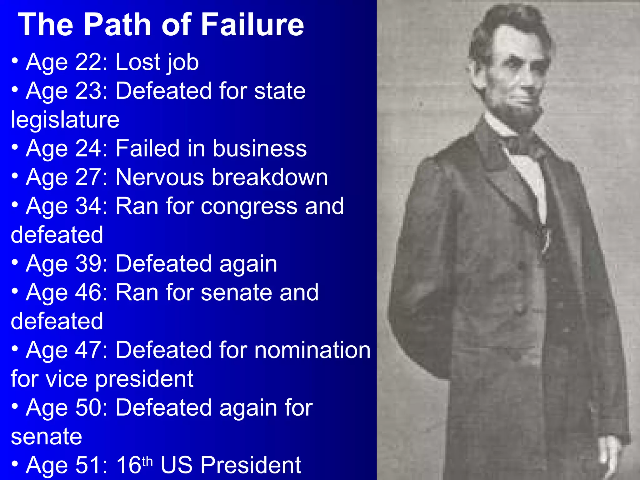 The Path of Failure Age 22: Lost job Age 23: Defeated for state legislature Age 24: Failed in business Age 27: Nervous breakdown Age 34: Ran for congress and defeated Age 39: Defeated again Age 46: Ran for senate and defeated Age 47: Defeated for nomination for vice president Age 50: Defeated again for senate Age 51: 16 th  US President 