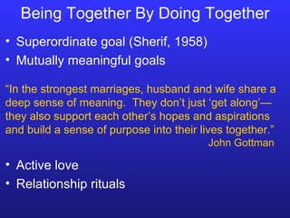 Being Together By Doing Together Superordinate goal (Sherif, 1958) Mutually meaningful goals “ In the strongest marriages, husband and wife share a deep sense of meaning.  They don’t just ‘get along’—they also support each other’s hopes and aspirations and build a sense of purpose into their lives together.” John Gottman Active love Relationship rituals 