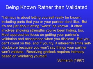 Being Known Rather than Validated “ Intimacy is about letting yourself really be known, including parts that you or your partner don't like.  But it's not just about letting "warts" be known.  It often involves showing strengths you've been hiding, too.  Most approaches focus on getting your partner's validation and acceptance when you disclose.  But you can't count on this, and if you try, it inherently limits self-disclosure because you won't say things your partner won't validate.  Resolving gridlock requires intimacy based on validating yourself.  Schnarch (1997) 