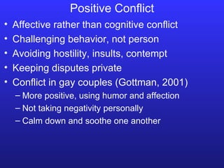 Positive Conflict Affective rather than cognitive conflict Challenging behavior, not person Avoiding hostility, insults, contempt Keeping disputes private Conflict in gay couples (Gottman, 2001) More positive, using humor and affection Not taking negativity personally Calm down and soothe one another 