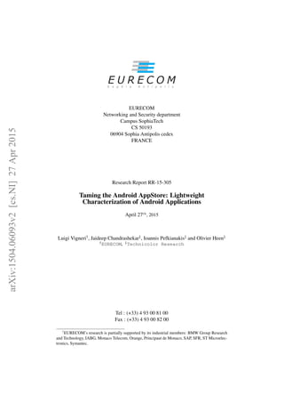 EURECOM
Networking and Security department
Campus SophiaTech
CS 50193
06904 Sophia Antipolis cedex
FRANCE
Research Report RR-15-305
Taming the Android AppStore: Lightweight
Characterization of Android Applications
April 27th
, 2015
Luigi Vigneri†, Jaideep Chandrashekar‡, Ioannis Pefkianakis‡ and Olivier Heen‡
†
EURECOM, ‡
Technicolor Research
Tel : (+33) 4 93 00 81 00
Fax : (+33) 4 93 00 82 00
1
EURECOM’s research is partially supported by its industrial members: BMW Group Research
and Technology, IABG, Monaco Telecom, Orange, Principaut de Monaco, SAP, SFR, ST Microelec-
tronics, Symantec.
arXiv:1504.06093v2[cs.NI]27Apr2015
 