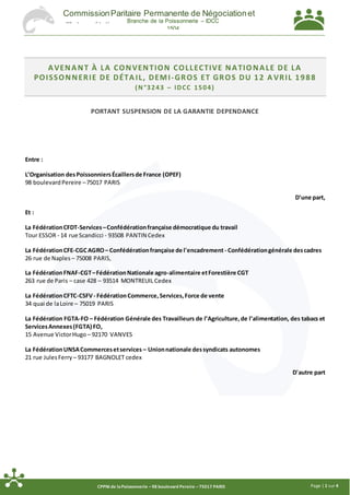 Page | 1 sur 4CPPNI de laPoissonnerie –98 boulevard Pereire –75017 PARIS
CommissionParitaire Permanente de Négociationet
d'Interprétation
Branche de la Poissonnerie – IDCC
1504
AVENANT À LA CONVENTION COLLECTIVE NATIONALE DE LA
POISSONNERIE DE DÉTA IL, DEMI-GROS ET GROS DU 12 A VRIL 1988
(N °3243 – IDCC 1504)
PORTANT SUSPENSION DE LA GARANTIE DEPENDANCE
Entre :
L’Organisation desPoissonniersÉcaillersde France (OPEF)
98 boulevardPereire –75017 PARIS
D'une part,
Et :
La FédérationCFDT-Services–Confédérationfrançaise démocratique du travail
Tour ESSOR - 14 rue Scandicci - 93508 PANTIN Cedex
La FédérationCFE-CGCAGRO– Confédérationfrançaise de l'encadrement - Confédérationgénérale descadres
26 rue de Naples – 75008 PARIS,
La FédérationFNAF-CGT–FédérationNationale agro-alimentaire etForestière CGT
263 rue de Paris – case 428 – 93514 MONTREUIL Cedex
La FédérationCFTC-CSFV- FédérationCommerce,Services,Force de vente
34 quai de laLoire – 75019 PARIS
La Fédération FGTA-FO – Fédération Générale des Travailleurs de l’Agriculture,de l’alimentation, des tabacs et
ServicesAnnexes(FGTA) FO,
15 Avenue VictorHugo – 92170 VANVES
La FédérationUNSACommercesetservices – Unionnationale dessyndicats autonomes
21 rue JulesFerry – 93177 BAGNOLET cedex
D'autre part
 