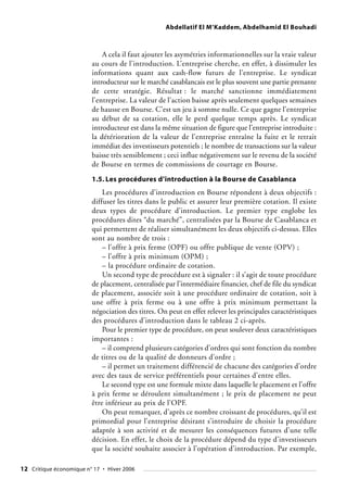 Abdellatif El M’Kaddem, Abdelhamid El Bouhadi
A cela il faut ajouter les asymétries informationnelles sur la vraie valeur
au cours de l’introduction. L’entreprise cherche, en effet, à dissimuler les
informations quant aux cash-flow futurs de l’entreprise. Le syndicat
introducteur sur le marché casablancais est le plus souvent une partie prenante
de cette stratégie. Résultat : le marché sanctionne immédiatement
l’entreprise. La valeur de l’action baisse après seulement quelques semaines
de hausse en Bourse. C’est un jeu à somme nulle. Ce que gagne l’entreprise
au début de sa cotation, elle le perd quelque temps après. Le syndicat
introducteur est dans la même situation de figure que l’entreprise introduite :
la détérioration de la valeur de l’entreprise entraîne la fuite et le retrait
immédiat des investisseurs potentiels ; le nombre de transactions sur la valeur
baisse très sensiblement ; ceci influe négativement sur le revenu de la société
de Bourse en termes de commissions de courtage en Bourse.
1.5. Les procédures d’introduction à la Bourse de Casablanca
Les procédures d’introduction en Bourse répondent à deux objectifs :
diffuser les titres dans le public et assurer leur première cotation. Il existe
deux types de procédure d’introduction. Le premier type englobe les
procédures dites “du marché”, centralisées par la Bourse de Casablanca et
qui permettent de réaliser simultanément les deux objectifs ci-dessus. Elles
sont au nombre de trois :
– l’offre à prix ferme (OPF) ou offre publique de vente (OPV) ;
– l’offre à prix minimum (OPM) ;
– la procédure ordinaire de cotation.
Un second type de procédure est à signaler : il s’agit de toute procédure
de placement, centralisée par l’intermédiaire financier, chef de file du syndicat
de placement, associée soit à une procédure ordinaire de cotation, soit à
une offre à prix ferme ou à une offre à prix minimum permettant la
négociation des titres. On peut en effet relever les principales caractéristiques
des procédures d’introduction dans le tableau 2 ci-après.
Pour le premier type de procédure, on peut soulever deux caractéristiques
importantes :
– il comprend plusieurs catégories d’ordres qui sont fonction du nombre
de titres ou de la qualité de donneurs d’ordre ;
– il permet un traitement différencié de chacune des catégories d’ordre
avec des taux de service préférentiels pour certaines d’entre elles.
Le second type est une formule mixte dans laquelle le placement et l’offre
à prix ferme se déroulent simultanément ; le prix de placement ne peut
être inférieur au prix de l’OPF.
On peut remarquer, d’après ce nombre croissant de procédures, qu’il est
primordial pour l’entreprise désirant s’introduire de choisir la procédure
adaptée à son activité et de mesurer les conséquences futures d’une telle
décision. En effet, le choix de la procédure dépend du type d’investisseurs
que la société souhaite associer à l’opération d’introduction. Par exemple,
12 Critique économique n° 17 • Hiver 2006
 