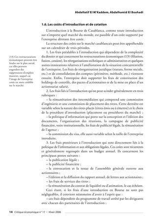 Abdellatif El M’Kaddem, Abdelhamid El Bouhadi
1.6. Les coûts d’introduction et de cotation
L’introduction à la Bourse de Casablanca, comme toute introduction
sur n’importe quel marché du monde, est passible d’un coût supporté par
l’entreprise désirant être cotée.
La structure des coûts sur le marché casablancais peut être appréhendée
sur un calendrier de trois périodes.
1. Les frais préalables à l’introduction qui dépendent de la complexité
du dossier et qui concernent les restructurations économiques (13) (filiation,
fusion, cession), les réorganisations techniques et administratives et quelques
autres innovations relatives à l’amélioration de la situation concurrentielle
de l’entreprise. Les frais de réorganisation juridique (statuts, forme sociale,
etc.) et de consolidation des comptes (périmètre, méthode, etc.) viennent
ensuite. Enfin, l’entreprise doit supporter les frais de constitution des
holdings de contrôle, des pactes d’actionnaires et de la mise en place d’un
actionnariat salarié.
2. Les frais liés à l’introduction qu’on peut scinder généralement en trois
rubriques :
– la rémunération des intermédiaires qui comprend une commission
d’ingénierie et une commission de placement des titres. Cette dernière est
variable selon la nature des titres placés (titres émis ou à émettre) et le choix
de la procédure d’introduction (placement ou procédures du marché) ;
– la politique d’information qui porte sur la conception et l’édition des
documents, l’organisation des réunions, la campagne de publicité
financière, voire institutionnelle, les frais de publicité légale, la rémunération
de l’agence ;
– la commission du visa, elle aussi variable selon la taille de l’entreprise
introduite.
3. Les frais postérieurs à l’introduction qui sont directement liés à la
politique de l’information et aux obligations légales. Ces coûts sont récurrents
et généralement regroupés dans un budget annuel. Ils concernent les
principaux postes suivants :
– la publication légale ;
– la publicité financière ;
– la convocation et la tenue de l’assemblée générale ouverte aux
actionnaires ;
– l’édition et la diffusion du rapport annuel, de lettres aux actionnaires ;
– les frais de services des titres ;
– la rémunération du contrat de liquidité ou d’animation, le cas échéant.
Ceci étant, si les frais d’une introduction en Bourse ne sont pas
négligeables, il convient néanmoins d’avoir à l’esprit que :
– ces frais dépendent du programme de travail arrêté par les dirigeants
avec chacun des partenaires de l’introduction ;
(13) Ces restructurations
économiques peuvent être
fatales sur le plan social,
car elles peuvent
engendrer des
suppressions d’emplois
massives, auquel cas
l’image de l’entreprise
cotée est mois crédible
sur le marché.
14 Critique économique n° 17 • Hiver 2006
 