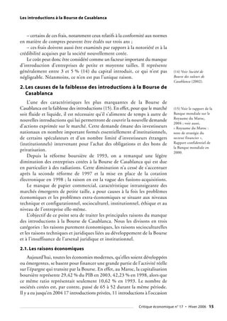 Les introductions à la Bourse de Casablanca
– certains de ces frais, notamment ceux relatifs à la conformité aux normes
en matière de comptes peuvent être étalés sur trois ans ;
– ces frais doivent aussi être examinés par rapport à la notoriété et à la
crédibilité acquises par la société nouvellement cotée.
Le coût peut donc être considéré comme un facteur important du manque
d’introduction d’entreprises de petite et moyenne tailles. Il représente
généralement entre 3 et 5 % (14) du capital introduit, ce qui n’est pas
négligeable. Néanmoins, ce n’en est pas l’unique raison.
2. Les causes de la faiblesse des introductions à la Bourse de
Casablanca
L’une des caractéristiques les plus marquantes de la Bourse de
Casablanca est la faiblesse des introductions (15). En effet, pour que le marché
soit fluide et liquide, il est nécessaire qu’il s’alimente de temps à autre de
nouvelles introductions qui lui permettront de couvrir la nouvelle demande
d’actions exprimée sur le marché. Cette demande émane des investisseurs
nationaux en nombre important formés essentiellement d’institutionnels,
de certains spéculateurs et d’un nombre limité d’investisseurs étrangers
(institutionnels) intervenant pour l’achat des obligations et des bons de
privatisation.
Depuis la réforme boursière de 1993, on a remarqué une légère
diminution des entreprises cotées à la Bourse de Casablanca qui est due
en particulier à des radiations. Cette diminution n’a cessé de s’accentuer
après la seconde réforme de 1997 et la mise en place de la cotation
électronique en 1998 ; la raison en est la vague des fusions-acquisitions.
Le manque de papier commercial, caractéristique intransigeante des
marchés émergents de petite taille, a pour causes à la fois les problèmes
économiques et les problèmes extra-économiques se situant aux niveaux
technique et configurationnel, socioculturel, institutionnel, éthique et au
niveau de l’entreprise elle-même.
L’objectif de ce point sera de traiter les principales raisons du manque
des introductions à la Bourse de Casablanca. Nous les divisons en trois
catégories : les raisons purement économiques, les raisons socioculturelles
et les raisons techniques et juridiques liées au développement de la Bourse
et à l’insuffisance de l’arsenal juridique et institutionnel.
2.1. Les raisons économiques
Aujourd’hui, toutes les économies modernes, qu’elles soient développées
ou émergentes, se basent pour financer une grande partie de l’activité réelle
sur l’épargne qui transite par la Bourse. En effet, au Maroc, la capitalisation
boursière représente 29,42 % du PIB en 2003, 42,23 % en 1998, alors que
ce même ratio représentait seulement 10,62 % en 1993. Le nombre de
sociétés cotées est, par contre, passé de 65 à 52 durant la même période.
Il y a eu jusqu’en 2004 17 introductions privées, 11 introductions à l’occasion
(14) Voir Société de
Bourse des valeurs de
Casablanca (2002).
(15) Voir le rapport de la
Banque mondiale sur le
Royaume du Maroc,
2004 ; voir aussi,
« Royaume du Maroc :
note de stratégie du
secteur financier »,
Rapport confidentiel de
la Banque mondiale en
2000.
Critique économique n° 17 • Hiver 2006 15
 