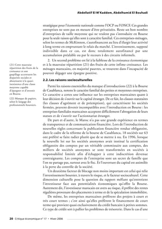 Abdellatif El M’Kaddem, Abdelhamid El Bouhadi
stratégique pour l’économie nationale comme l’OCP ou l’ONCF. Ces grandes
entreprises ne sont pas en mesure d’être privatisées. Reste un bon nombre
d’entreprises de taille moyenne qui ne veulent pas s’introduire en Bourse
pour la seule raison qu’elles sont à caractère familial. Ces entreprises-ménages,
selon les termes de McKinnon, s’autofinancent au lieu d’élargir leur activité
à long terme en empruntant le relais du marché. L’investissement, supposé
indivisible dans ce cas, est donc totalement autofinancé par une
accumulation préalable ou par le recours à des circuits informels.
2. Un second problème est lié à la faiblesse de la croissance économique
et à la mauvaise répartition (21) des fruits de cette infime croissance. Les
ménages marocains, en majorité pauvres, se trouvent dans l’incapacité de
pouvoir dégager une épargne positive.
2.2. Les raisons socioculturelles
Parmi les raisons essentielles du manque d’introductions (22) à la Bourse
de Casablanca, notons le caractère familial des petites et moyennes entreprises.
Ce caractère a certes une influence sur les entreprises marocaines quant à
leur décision de s’ouvrir sur le capital étranger. De ce fait, les clauses statutaires
(les clauses d’agrément et de préemption), qui caractérisent les sociétés
fermées, peuvent devenir incompatibles avec l’introduction en Bourse : les
entreprises familiales marocaines acceptent difficilement l’abrogation de leurs
statuts et de s’ouvrir sur l’actionnariat étranger.
De part et d’autre, le Maroc n’a pas une grande expérience en termes
de transparence et de communication financière. Lors de l’introduction de
nouvelles règles concernant la publication financière rendue obligatoire,
dans le cadre de la réforme de la bourse de Casablanca, 18 sociétés sur 63
ont préféré se faire radier plutôt que de se mettre à nu. En 1996, lorsque
la nouvelle loi sur les sociétés anonymes avait institué la certification
obligatoire des comptes par un véritable commissaire aux comptes, des
milliers de sociétés anonymes se sont transformées en sociétés à
responsabilité limitée afin d’échapper à cette indiscrétion devenue
contraignante. Les comptes de l’entreprise sont un secret de famille que
l’on ne partage pas, surtout avec le fisc. Et l’ouverture du capital est assimilée
à la perte du contrôle de la société.
Un deuxième facteur de blocage non moins important est celui qui relie
l’investissement boursier, à travers le risque, et le facteur socioculturel. Cette
dimension culturelle pose la question du rapport méfiant qu’entretient
l’investisseur face aux potentialités économiques qu’offre la Bourse.
Autrement dit, l’investisseur marocain est avers au risque, il préfère des rentes
régulières provenant des placements à terme et de la spéculation immobilière.
De même, les entreprises marocaines préfèrent des projets à court et
très court termes ; c’est ainsi qu’elles préfèrent le financement de court
terme qui provient quasi exclusivement du crédit bancaire à petites sommes.
Ce type de crédit sert à pallier les problèmes de trésorerie. Dans le cas d’une
(21) Cette mauvaise
répartition des fruits de la
croissance et son
gaspillage accentuent les
disparités sociales et
aboutissent à la quasi-
inexistence d’une classe
moyenne capable
d’épargner et d’investir
en Bourse.
(22) Manque de papiers,
selon le langage des
professionnels boursiers.
20 Critique économique n° 17 • Hiver 2006
 