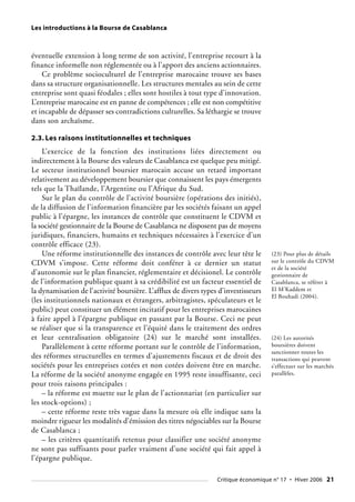 Les introductions à la Bourse de Casablanca
éventuelle extension à long terme de son activité, l’entreprise recourt à la
finance informelle non réglementée ou à l’apport des anciens actionnaires.
Ce problème socioculturel de l’entreprise marocaine trouve ses bases
dans sa structure organisationnelle. Les structures mentales au sein de cette
entreprise sont quasi féodales ; elles sont hostiles à tout type d’innovation.
L’entreprise marocaine est en panne de compétences ; elle est non compétitive
et incapable de dépasser ses contradictions culturelles. Sa léthargie se trouve
dans son archaïsme.
2.3. Les raisons institutionnelles et techniques
L’exercice de la fonction des institutions liées directement ou
indirectement à la Bourse des valeurs de Casablanca est quelque peu mitigé.
Le secteur institutionnel boursier marocain accuse un retard important
relativement au développement boursier que connaissent les pays émergents
tels que la Thaïlande, l’Argentine ou l’Afrique du Sud.
Sur le plan du contrôle de l’activité boursière (opérations des initiés),
de la diffusion de l’information financière par les sociétés faisant un appel
public à l’épargne, les instances de contrôle que constituent le CDVM et
la société gestionnaire de la Bourse de Casablanca ne disposent pas de moyens
juridiques, financiers, humains et techniques nécessaires à l’exercice d’un
contrôle efficace (23).
Une réforme institutionnelle des instances de contrôle avec leur tête le
CDVM s’impose. Cette réforme doit conférer à ce dernier un statut
d’autonomie sur le plan financier, réglementaire et décisionel. Le contrôle
de l’information publique quant à sa crédibilité est un facteur essentiel de
la dynamisation de l’activité boursière. L’afflux de divers types d’investisseurs
(les institutionnels nationaux et étrangers, arbitragistes, spéculateurs et le
public) peut constituer un élément incitatif pour les entreprises marocaines
à faire appel à l’épargne publique en passant par la Bourse. Ceci ne peut
se réaliser que si la transparence et l’équité dans le traitement des ordres
et leur centralisation obligatoire (24) sur le marché sont installées.
Parallèlement à cette réforme portant sur le contrôle de l’information,
des réformes structurelles en termes d’ajustements fiscaux et de droit des
sociétés pour les entreprises cotées et non cotées doivent être en marche.
La réforme de la société anonyme engagée en 1995 reste insuffisante, ceci
pour trois raisons principales :
– la réforme est muette sur le plan de l’actionnariat (en particulier sur
les stock-options) ;
– cette réforme reste très vague dans la mesure où elle indique sans la
moindre rigueur les modalités d’émission des titres négociables sur la Bourse
de Casablanca ;
– les critères quantitatifs retenus pour classifier une société anonyme
ne sont pas suffisants pour parler vraiment d’une société qui fait appel à
l’épargne publique.
(23) Pour plus de détails
sur le contrôle du CDVM
et de la société
gestionnaire de
Casablanca, se référer à
El M’Kaddem et
El Bouhadi (2004).
(24) Les autorités
boursières doivent
sanctionner toutes les
transactions qui peuvent
s’effectuer sur les marchés
parallèles.
Critique économique n° 17 • Hiver 2006 21
 