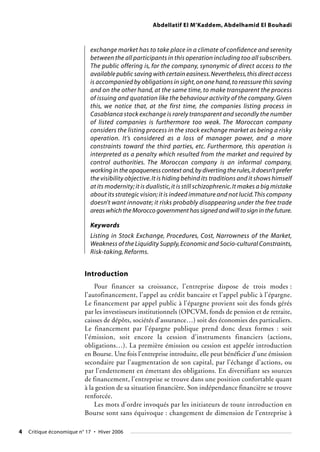 Abdellatif El M’Kaddem, Abdelhamid El Bouhadi
4 Critique économique n° 17 • Hiver 2006
exchange market has to take place in a climate of confidence and serenity
between the all participants in this operation including too all subscribers.
The public offering is, for the company, synonymic of direct access to the
available public saving with certain easiness.Nevertheless,this direct access
is accompanied by obligations in sight,on one hand,to reassure this saving
and on the other hand, at the same time, to make transparent the process
of issuing and quotation like the behaviour activity of the company.Given
this, we notice that, at the first time, the companies listing process in
Casablanca stock exchange is rarely transparent and secondly the number
of listed companies is furthermore too weak. The Moroccan company
considers the listing process in the stock exchange market as being a risky
operation. It’s considered as a loss of manager power, and a more
constraints toward the third parties, etc. Furthermore, this operation is
interpreted as a penalty which resulted from the market and required by
control authorities. The Moroccan company is an informal company,
working in the opaqueness context and,by diverting the rules,it doesn’t prefer
the visibility objective.It is hiding behind its traditions and it shows himself
at its modernity;it is dualistic,it is still schizophrenic.It makes a big mistake
about its strategic vision;it is indeed immature and not lucid.This company
doesn’t want innovate; it risks probably disappearing under the free trade
areas which the Morocco government has signed and will to sign in the future.
Keywords
Listing in Stock Exchange, Procedures, Cost, Narrowness of the Market,
Weakness of the Liquidity Supply,Economic and Socio-cultural Constraints,
Risk-taking, Reforms.
Introduction
Pour financer sa croissance, l’entreprise dispose de trois modes :
l’autofinancement, l’appel au crédit bancaire et l’appel public à l’épargne.
Le financement par appel public à l’épargne provient soit des fonds gérés
par les investisseurs institutionnels (OPCVM, fonds de pension et de retraite,
caisses de dépôts, sociétés d’assurance…) soit des économies des particuliers.
Le financement par l’épargne publique prend donc deux formes : soit
l’émission, soit encore la cession d’instruments financiers (actions,
obligations…). La première émission ou cession est appelée introduction
en Bourse. Une fois l’entreprise introduite, elle peut bénéficier d’une émission
secondaire par l’augmentation de son capital, par l’échange d’actions, ou
par l’endettement en émettant des obligations. En diversifiant ses sources
de financement, l’entreprise se trouve dans une position confortable quant
à la gestion de sa situation financière. Son indépendance financière se trouve
renforcée.
Les mots d’ordre invoqués par les initiateurs de toute introduction en
Bourse sont sans équivoque : changement de dimension de l’entreprise à
 