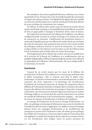 Abdellatif El M’Kaddem, Abdelhamid El Bouhadi
Par conséquent, des critères qualitatifs doivent se substituer aux critères
quantitatifs retenus. On peut citer à titre d’exemple la qualité des actionnaires
et l’apport des capitaux externes. Une législation de rigueur doit être installée
en termes de contrôle imposé sur ce type de sociétés par le biais de la réforme
du statut juridique du commissaire aux comptes.
Par ailleurs, la réforme doit toucher toutes les formes de sociétés afin de
trouver une formule commune et une possibilité pour l’ensemble de ces sociétés
de faire un appel public à l’épargne et finalement d’être cotées en bourse.
Sur le plan de la microstructure de la Bourse de Casablanca, une réforme
configurationnelle touchant le système d’échange et le système des coûts
de transaction est nécessaire. L’amélioration du dynamisme boursier et
surtout de la liquidité passe par une réforme du système fiscal, par une baisse
des coûts de transaction, mais aussi par la mise en œuvre d’un certain nombre
de techniques modernes (internet et autres) de transaction. Les courtiers
en ligne (brokers on line) doivent avoir leur place au sein de la Bourse dans
le but d’acheminer plus d’ordres dans son carnet électronique.
L’homogénéisation de la réforme des sociétés ainsi que la modification
de la structure de la Bourse de Casablanca et sa modernisation sont un
préalable indispensable à l’efficacité opérationnelle du marché. Cette efficacité
est dépendante de l’efficience informationnelle, elle aussi indispensable à
la dynamique du marché.
Conclusion
L’exposé de cet article montre que les causes de la faiblesse des
introductions à la Bourse de Casablanca ne se trouvent pas seulement dans
la sphère économique ; elles se trouvent aussi dans la sphère extra-
économique. Les facteurs institutionnels et socioculturels peuvent, en effet,
constituer des freins importants à la dynamique des introductions.
L’archaïsme de l’entreprise marocaine, le manque de transparence dans la
diffusion de l’information financière et d’équité dans le traitement des ordres,
la panne des réformes des institutions économiques, financières, bancaires
et boursières, une microstructure boursière figée caractérisée par un système
d’échange inefficace, un niveau élevé des coûts de transaction et un système
de contrôle de l’information et de l’activité boursière inadapté… sont autant
de raisons du manque d’introductions à la Bourse de Casablanca.
Le manque d’introductions est lié aussi au manque d’information ; en
effet, une politique systématique d’information concernant les bienfaits de
l’introduction doit être mise en application. Les médias et surtout les banques
doivent mener une campagne d’information et de sensibilisation des
entreprises en mesure d’être facilement cotées. De même qu’une politique
bien définie de l’entreprise et s’inscrivant dans le cadre de l’innovation doit
être appliquée. Le projet de l’entreprise dans le cadre de sa croissance future,
via son introduction, doit intégrer toutes les parties prenantes de
22 Critique économique n° 17 • Hiver 2006
 