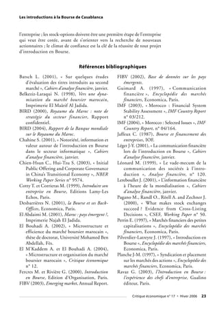 Les introductions à la Bourse de Casablanca
l’entreprise ; les stock-options doivent être une première étape de l’entreprise
qui veut être cotée, avant de s’orienter vers la recherche de nouveaux
actionnaires ; le climat de confiance est la clé de la réussite de tout projet
d’introduction en Bourse.
Critique économique n° 17 • Hiver 2006 23
Batsch L. (2001), « Sur quelques études
d’évaluation des titres introduits au second
marché », Cahiers d’analyse financière, janvier.
Belkeziz-Laraqui N. (1998), Vers une dyna-
misation du marché boursier marocain,
Imprimerie El Maârif Al Jadida.
BIRD (2000), Royaume du Maroc : note de
stratégie du secteur financier, Rapport
confidentiel.
BIRD (2004), Rapport de la Banque mondiale
sur le Royaume du Maroc.
Chahine S. (2001), « Notoriété, information et
valeur autour de l’introduction en Bourse
dans le secteur informatique », Cahiers
d’analyse financière, janvier.
Chien-Hsun C., Hui-Tzu S. (2003), « Initial
Public Offering and Corporate Governance
in China’s Transitional Economy », NBER
Working Paper Series n° 9574.
Cotty T. et Corrieras M. (1999), Introduire son
entreprise en Bourse, Editions Lamy-Les
Echos, Paris.
Desbarrières N. (2001), la Bourse et ses Back-
Offices, Economica, Paris.
El Abdaimi M. (2001), Maroc : pays émergent ?,
Imprimerie Najah El Jadida.
El Bouhadi A. (2002), « Microstructure et
efficience du marché boursier marocain »,
thèse de doctorat, Université Mohamed Ben
Abdellah, Fès.
El M’Kaddem A. et El Bouhadi A. (2004),
« Microstructure et organisation du marché
boursier marocain », Critique économique
n° 12.
Fercres M. et Rivière G. (2000), Introduction
en Bourse, Edition d’Organisation, Paris.
FIBV (2003), Emerging market, Annual Report.
FIBV (2002), Base de données sur les pays
émergents.
Guimard A. (1997), « Communication
financière », Encyclopédie des marchés
financiers, Economica, Paris.
IMF (2003), « Morocco : Financial System
Stability Assessment », IMF Country Report
n° 03/212.
IMF (2004), « Morocco : Selected Issues », IMF
Country Report, n° 04/164.
Jaffeux C. (1987), Bourse et financement des
entreprises, IOF.
Léger J-Y. (2001), « La communication financière
lors de l’introduction en Bourse », Cahiers
d’analyse financière, janvier.
Léonard M. (1999), « Le vade-mecum de la
communication des sociétés à l’intro-
duction », Analyse financière, n° 120.
Lereboullet J. (2001), « L’information financière
à l’heure de la mondialisation », Cahiers
d’analyse financière, janvier.
Pagano M., Randl O., Röell A. and Zechner J.
(2000), « What makes stock exchanges
succeed ? Evidence from Cross-Listing
Decisions », CSEF, Working Paper n° 50.
Perrin E. (1997), « Marchés financiers des petites
capitalisations », Encyclopédie des marchés
financiers, Economica, Paris.
Pilverdier-Latreyte J. (1997), « Introduction en
Bourse », Encyclopédie des marchés financiers,
Economica, Paris.
Planche J-M. (1997), « Syndication et placement
sur les marchés des actions », Encyclopédie des
marchés financiers, Economica, Paris.
Ravaz G. (2003), l’Introduction en Bourse :
l’expérience des chefs d’entreprise, Gualino
éditeur, Paris.
Références bibliographiques
 