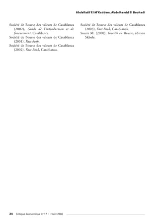 Abdellatif El M’Kaddem, Abdelhamid El Bouhadi
24 Critique économique n° 17 • Hiver 2006
Société de Bourse des valeurs de Casablanca
(2002), Guide de l’introduction et de
financement, Casablanca.
Société de Bourse des valeurs de Casablanca
(2001), Fact book.
Société de Bourse des valeurs de Casablanca
(2002), Fact Book, Casablanca.
Société de Bourse des valeurs de Casablanca
(2003), Fact Book, Casablanca.
Souiri M. (2000), Investir en Bourse, édition
Skhole.
 